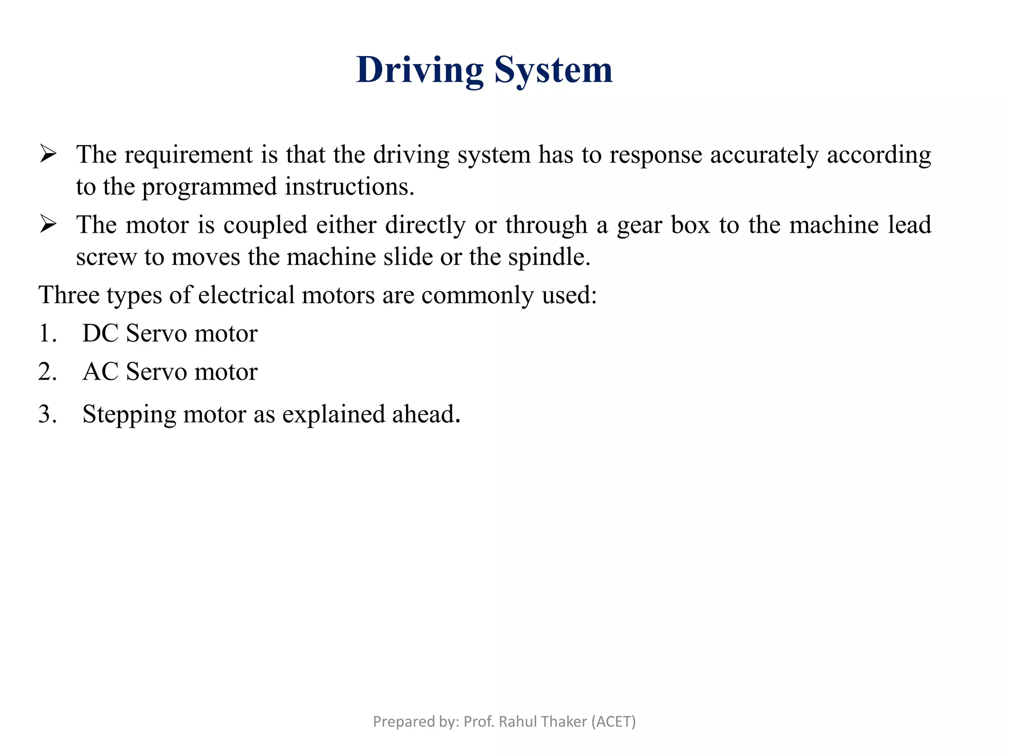 Driving System
 The requirement is that the driving system has to response accurately according
to the programmed instructions.
 The motor is coupled either directly or through a gear box to the machine lead
screw to moves the machine slide or the spindle.
Three types of electrical motors are commonly used:
1. DC Servo motor
2. AC Servo motor
3. Stepping motor as explained ahead.
Prepared by: Prof. Rahul Thaker (ACET)
 