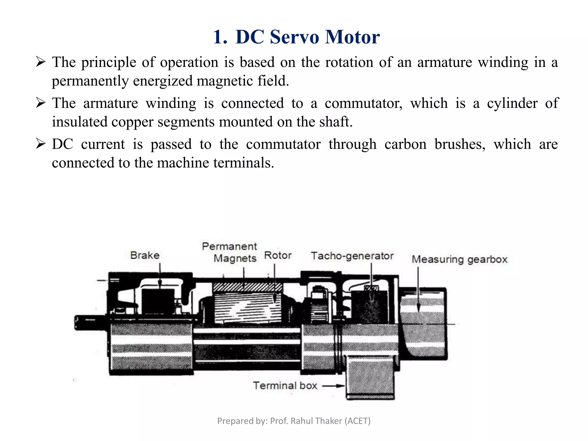1. DC Servo Motor
 The principle of operation is based on the rotation of an armature winding in a
permanently energized magnetic field.
 The armature winding is connected to a commutator, which is a cylinder of
insulated copper segments mounted on the shaft.
 DC current is passed to the commutator through carbon brushes, which are
connected to the machine terminals.
Prepared by: Prof. Rahul Thaker (ACET)
 