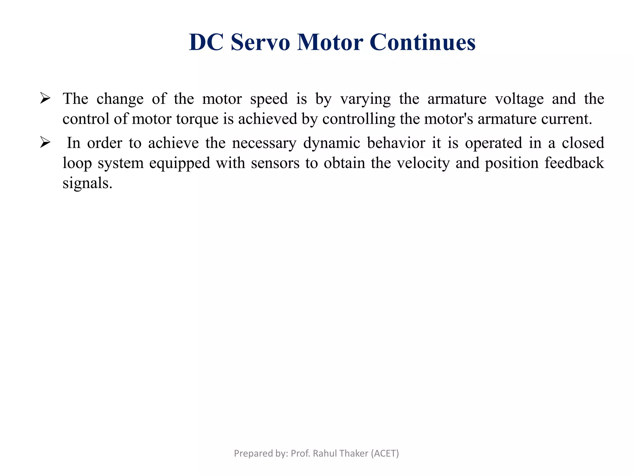 DC Servo Motor Continues
 The change of the motor speed is by varying the armature voltage and the
control of motor torque is achieved by controlling the motor's armature current.
 In order to achieve the necessary dynamic behavior it is operated in a closed
loop system equipped with sensors to obtain the velocity and position feedback
signals.
Prepared by: Prof. Rahul Thaker (ACET)
 