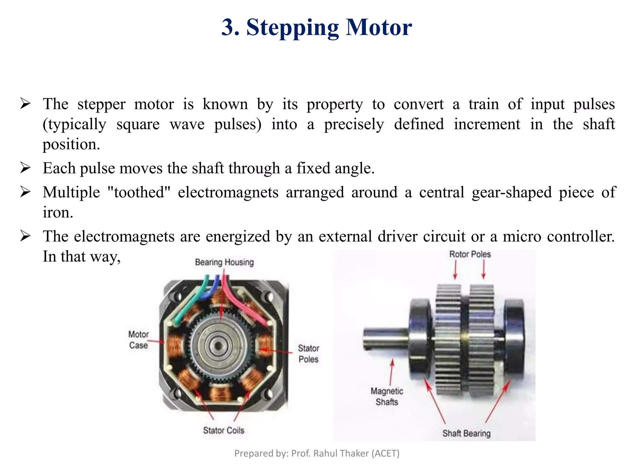 3. Stepping Motor
 The stepper motor is known by its property to convert a train of input pulses
(typically square wave pulses) into a precisely defined increment in the shaft
position.
 Each pulse moves the shaft through a fixed angle.
 Multiple "toothed" electromagnets arranged around a central gear-shaped piece of
iron.
 The electromagnets are energized by an external driver circuit or a micro controller.
In that way, the motor can be turned by a precise angle.
Prepared by: Prof. Rahul Thaker (ACET)
 