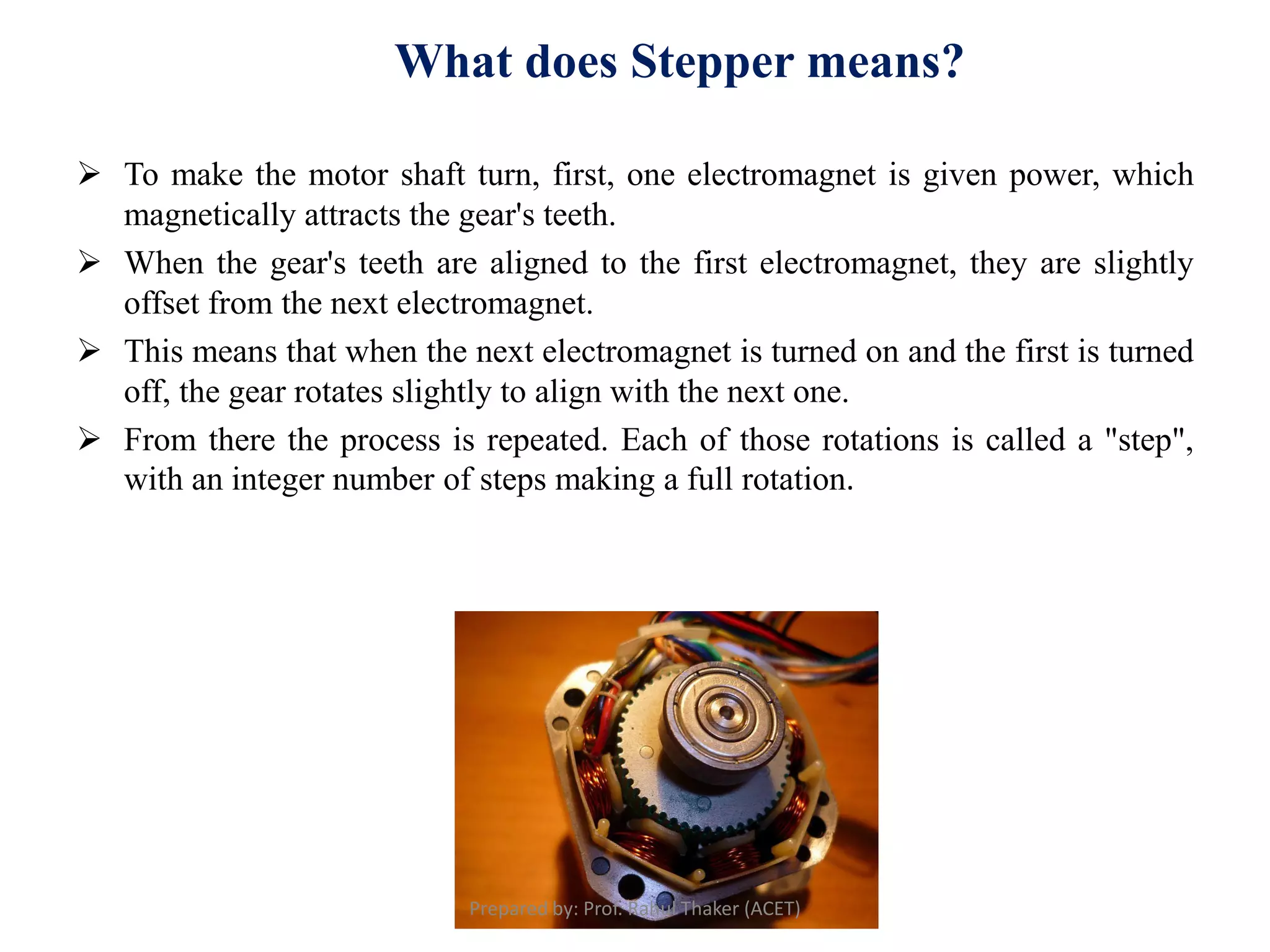  To make the motor shaft turn, first, one electromagnet is given power, which
magnetically attracts the gear's teeth.
 When the gear's teeth are aligned to the first electromagnet, they are slightly
offset from the next electromagnet.
 This means that when the next electromagnet is turned on and the first is turned
off, the gear rotates slightly to align with the next one.
 From there the process is repeated. Each of those rotations is called a "step",
with an integer number of steps making a full rotation.
What does Stepper means?
Prepared by: Prof. Rahul Thaker (ACET)
 