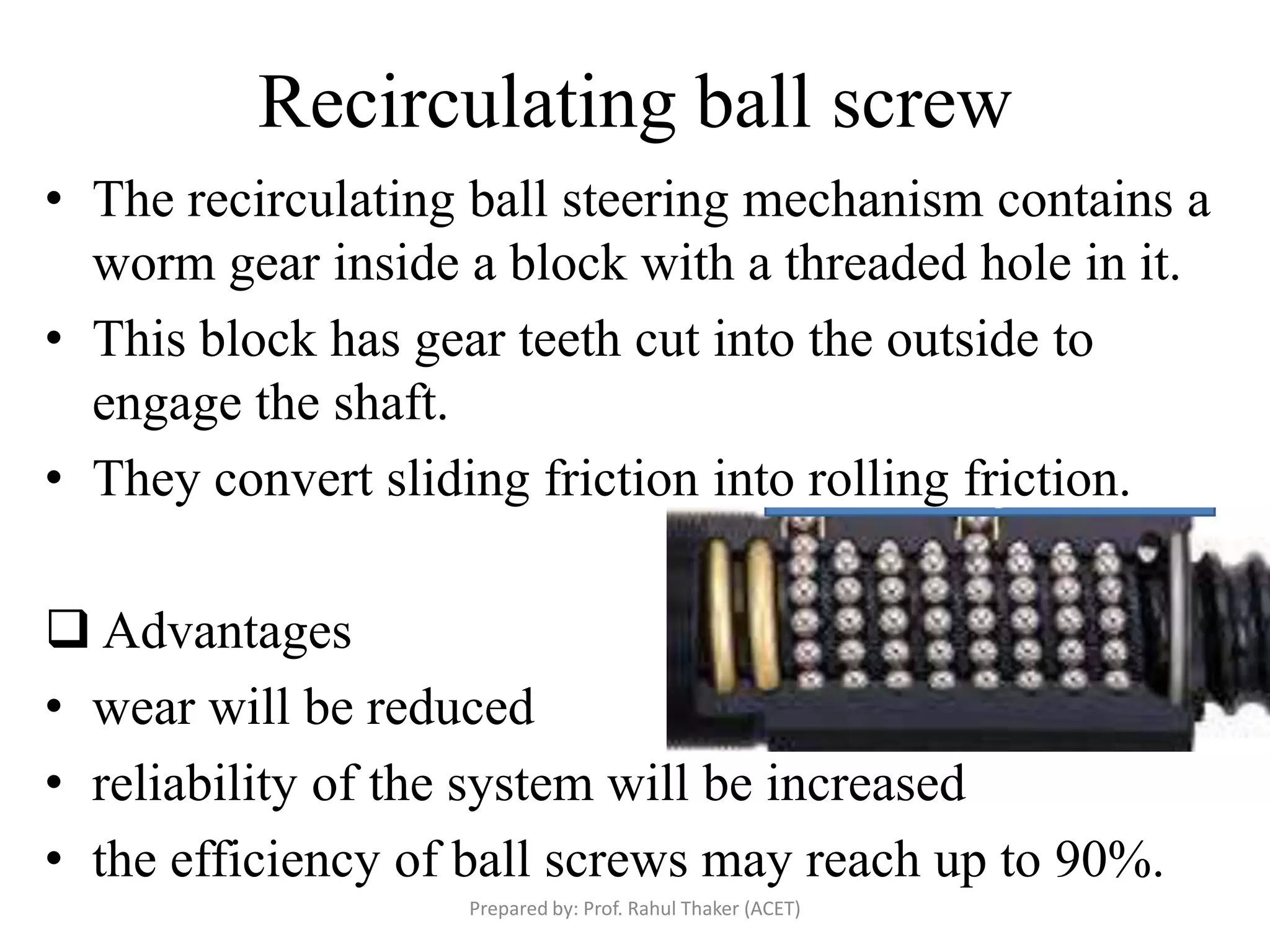 Recirculating ball screw
• The recirculating ball steering mechanism contains a
worm gear inside a block with a threaded hole in it.
• This block has gear teeth cut into the outside to
engage the shaft.
• They convert sliding friction into rolling friction.
 Advantages
• wear will be reduced
• reliability of the system will be increased
• the efficiency of ball screws may reach up to 90%.
Prepared by: Prof. Rahul Thaker (ACET)
 