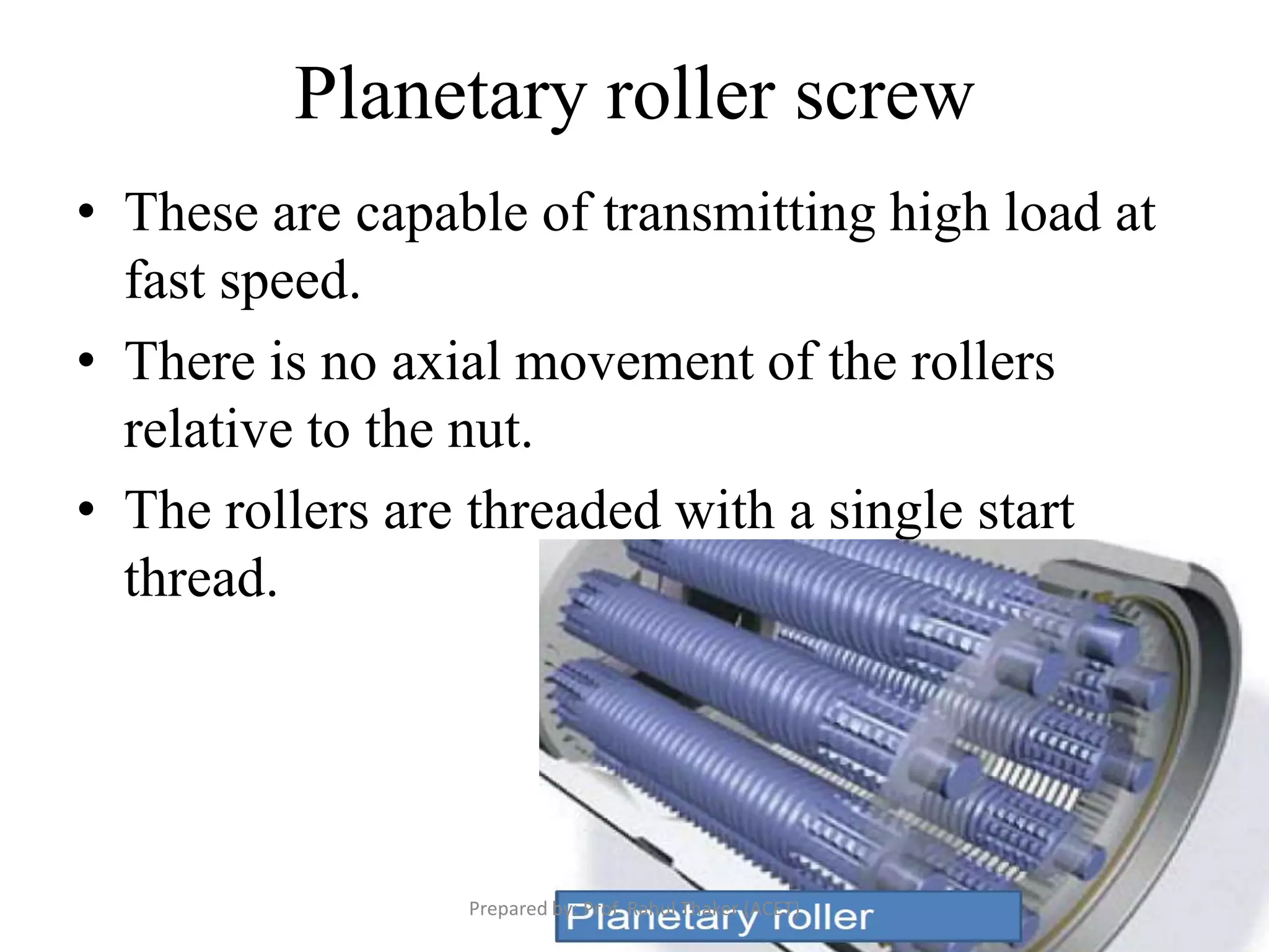Planetary roller screw
• These are capable of transmitting high load at
fast speed.
• There is no axial movement of the rollers
relative to the nut.
• The rollers are threaded with a single start
thread.
Prepared by: Prof. Rahul Thaker (ACET)
 