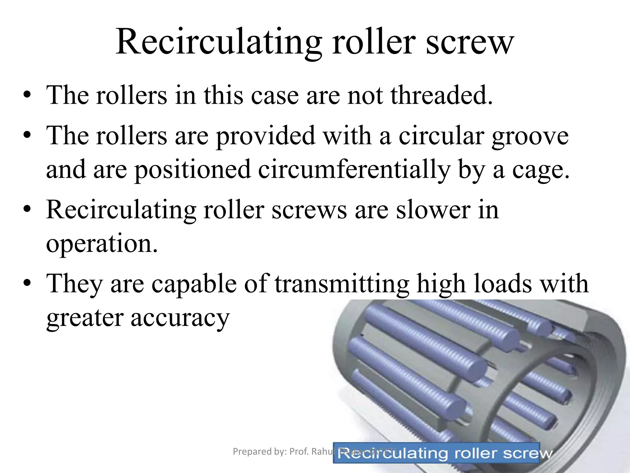 Recirculating roller screw
• The rollers in this case are not threaded.
• The rollers are provided with a circular groove
and are positioned circumferentially by a cage.
• Recirculating roller screws are slower in
operation.
• They are capable of transmitting high loads with
greater accuracy
Prepared by: Prof. Rahul Thaker (ACET)
 