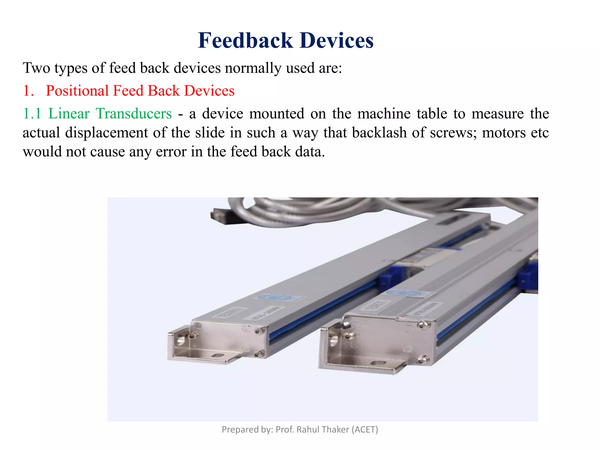 Feedback Devices
Two types of feed back devices normally used are:
1. Positional Feed Back Devices
1.1 Linear Transducers - a device mounted on the machine table to measure the
actual displacement of the slide in such a way that backlash of screws; motors etc
would not cause any error in the feed back data.
Prepared by: Prof. Rahul Thaker (ACET)
 