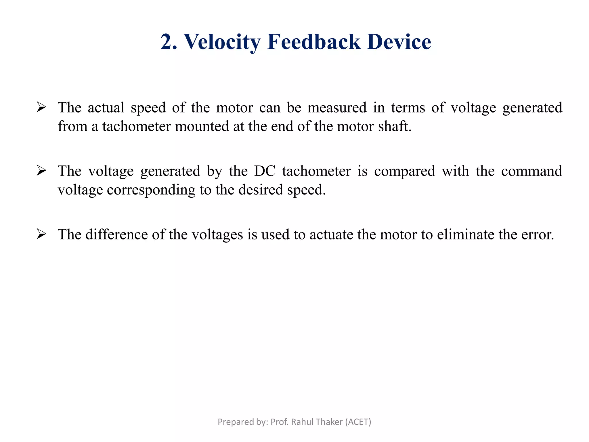 2. Velocity Feedback Device
 The actual speed of the motor can be measured in terms of voltage generated
from a tachometer mounted at the end of the motor shaft.
 The voltage generated by the DC tachometer is compared with the command
voltage corresponding to the desired speed.
 The difference of the voltages is used to actuate the motor to eliminate the error.
Prepared by: Prof. Rahul Thaker (ACET)
 