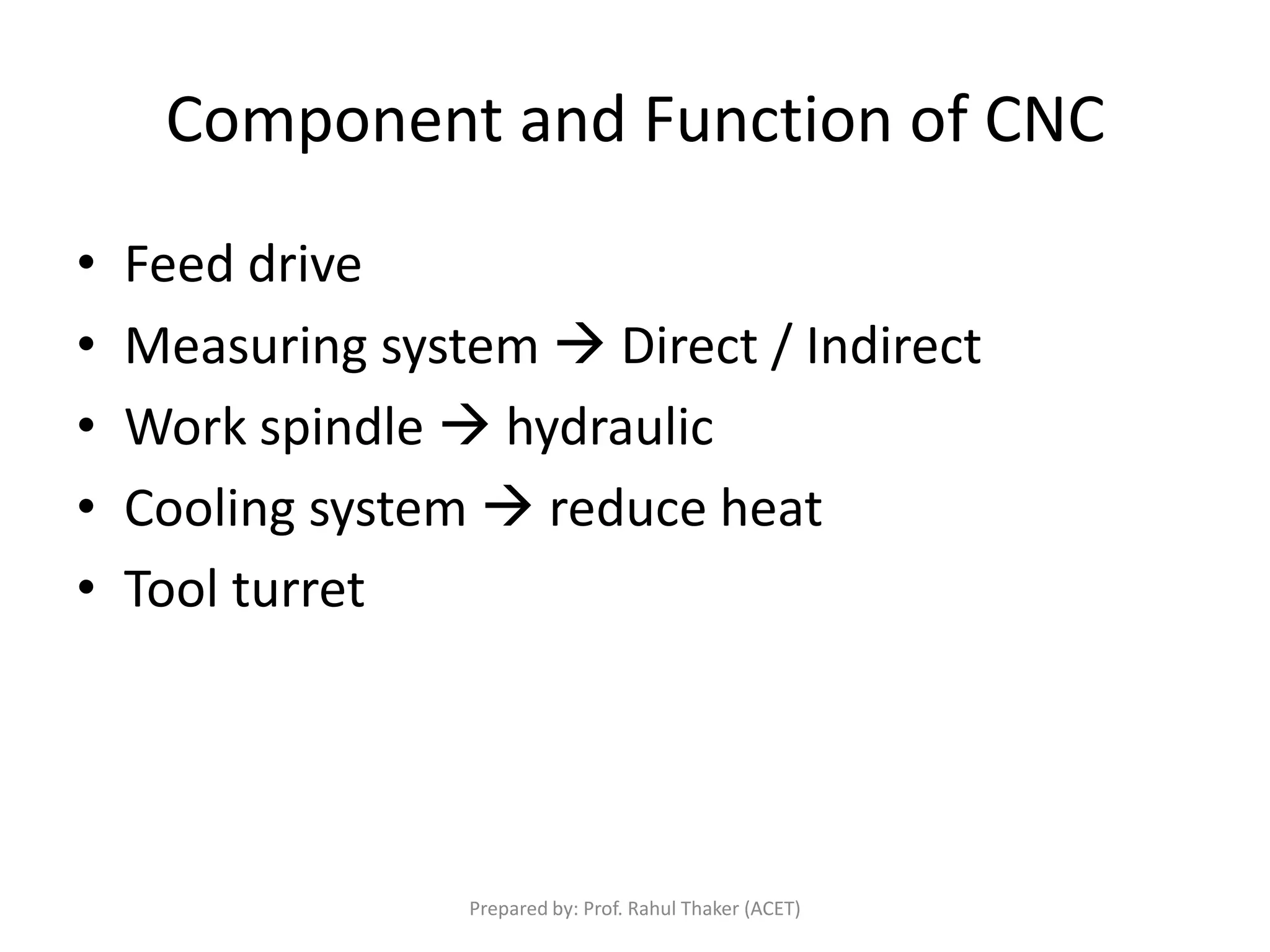 Component and Function of CNC
• Feed drive
• Measuring system  Direct / Indirect
• Work spindle  hydraulic
• Cooling system  reduce heat
• Tool turret
Prepared by: Prof. Rahul Thaker (ACET)
 