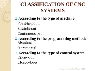 CLASSIFICATION OF CNC
SYSTEMS
 According to the type of machine:
Point-to-point
Straight-cut
Continuous path
 According to the programming method:
Absolute
Incremental
 According to the type of control system:
Open-loop
Closed-loop
Prepared by: Prof. Rahul Thaker (ACET)
 