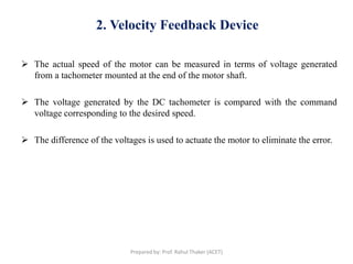 2. Velocity Feedback Device
 The actual speed of the motor can be measured in terms of voltage generated
from a tachometer mounted at the end of the motor shaft.
 The voltage generated by the DC tachometer is compared with the command
voltage corresponding to the desired speed.
 The difference of the voltages is used to actuate the motor to eliminate the error.
Prepared by: Prof. Rahul Thaker (ACET)
 