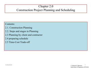 Chapter 2.0
Construction Project Planning and Scheduling
9/28/2020 1
Contents:
2.1. Construction Planning
2.2. Steps and stages in Planning
2.3 Planning by client and contractor
2.4 preparing schedule
2.5 Time-Cost Trade-off
© Subash K. Bhattarai
Initial date of Preparation 2070 B.S
 