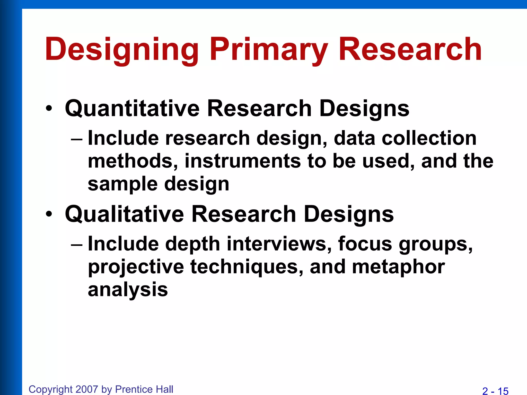 Designing Primary Research Quantitative Research Designs Include research design, data collection methods, instruments to be used, and the sample design Qualitative Research Designs Include depth interviews, focus groups, projective techniques, and metaphor analysis 