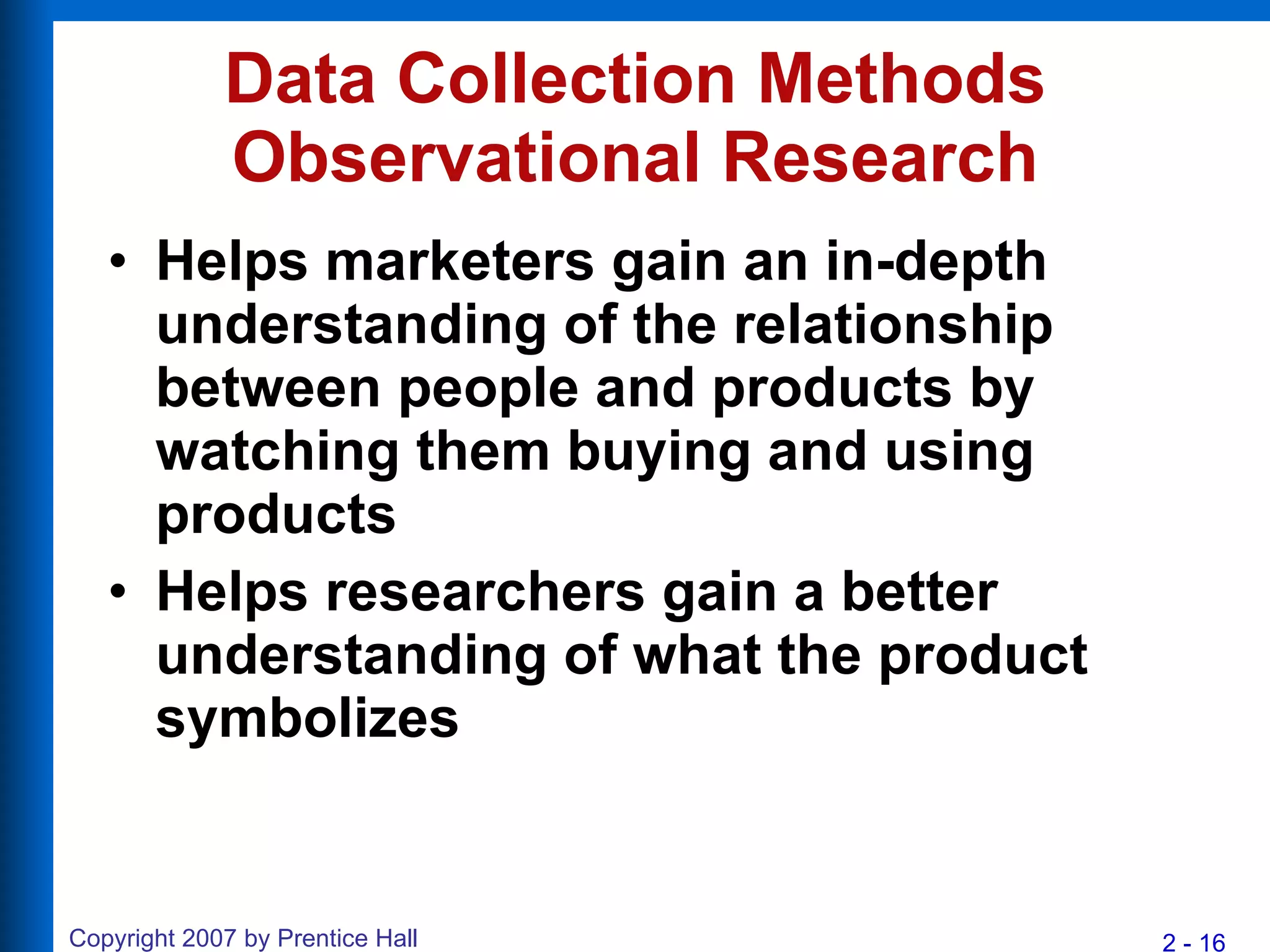 Data Collection Methods Observational Research Helps marketers gain an in-depth understanding of the relationship between people and products by watching them buying and using products Helps researchers gain a better understanding of what the product symbolizes 