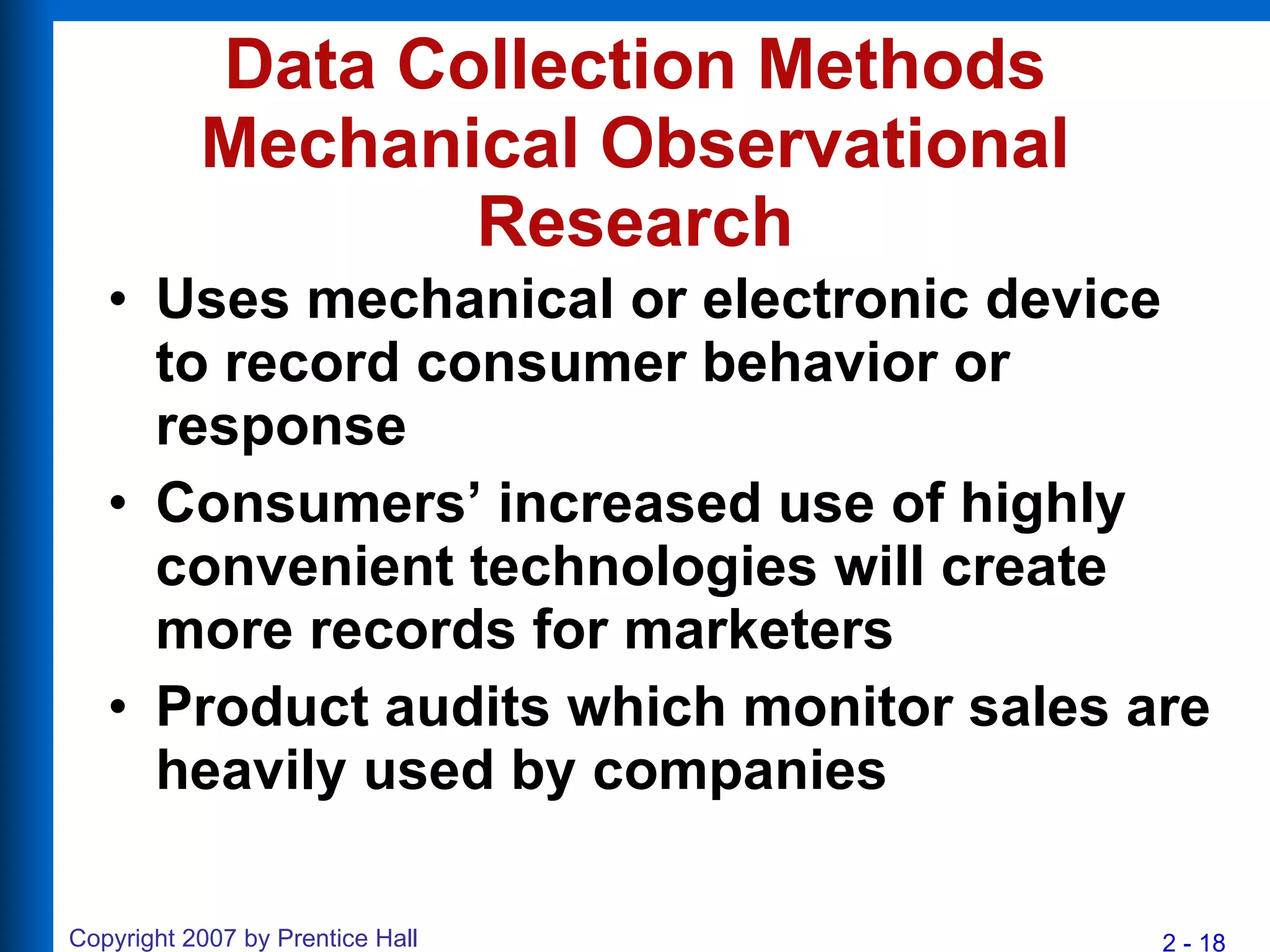 Data Collection Methods Mechanical Observational Research Uses mechanical or electronic device to record consumer behavior or response Consumers’ increased use of highly convenient technologies will create more records for marketers Product audits which monitor sales are heavily used by companies 