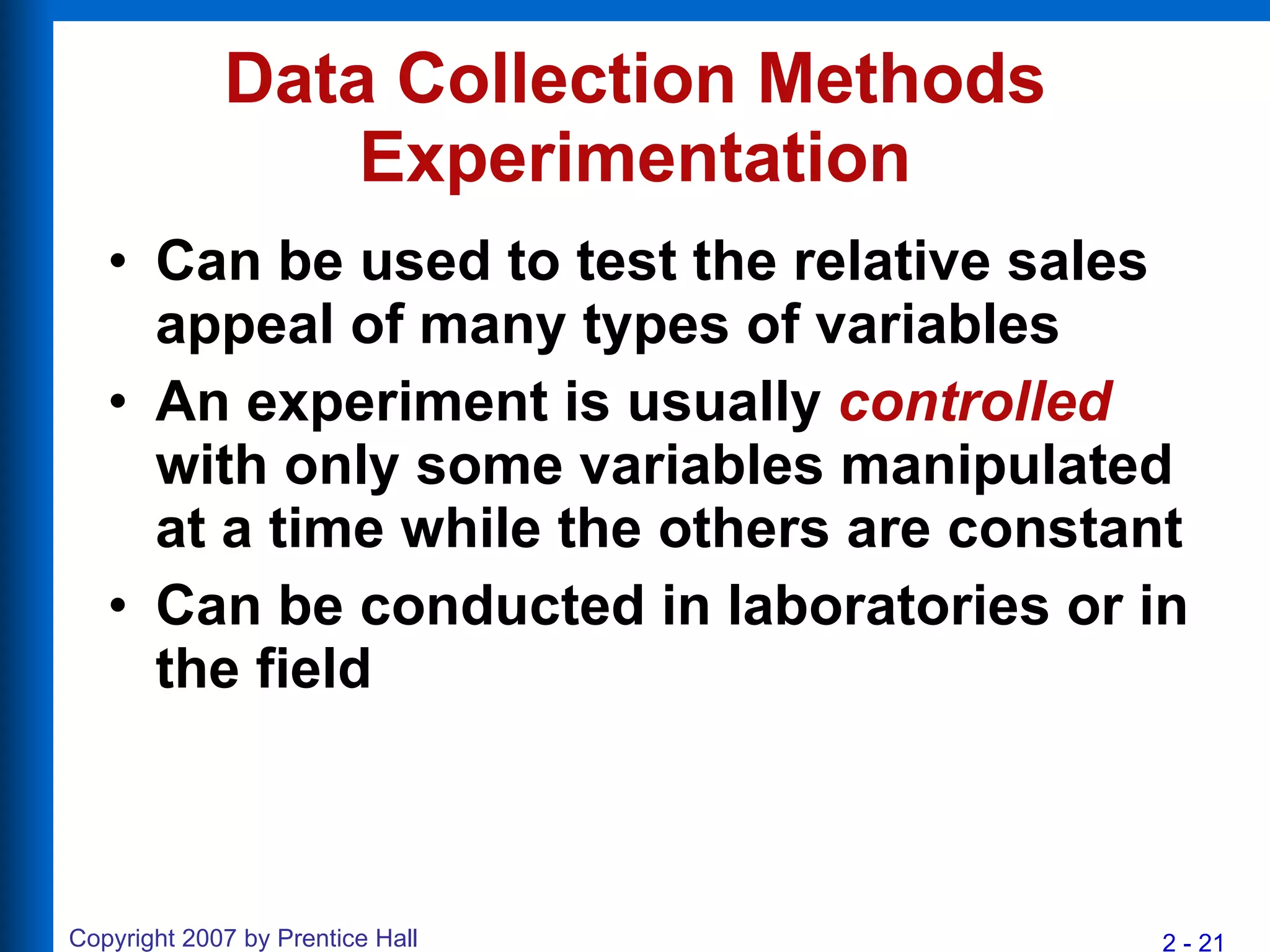 Data Collection Methods Experimentation Can be used to test the relative sales appeal of many types of variables An experiment is usually  controlled  with only some variables manipulated at a time while the others are constant Can be conducted in laboratories or in the field 