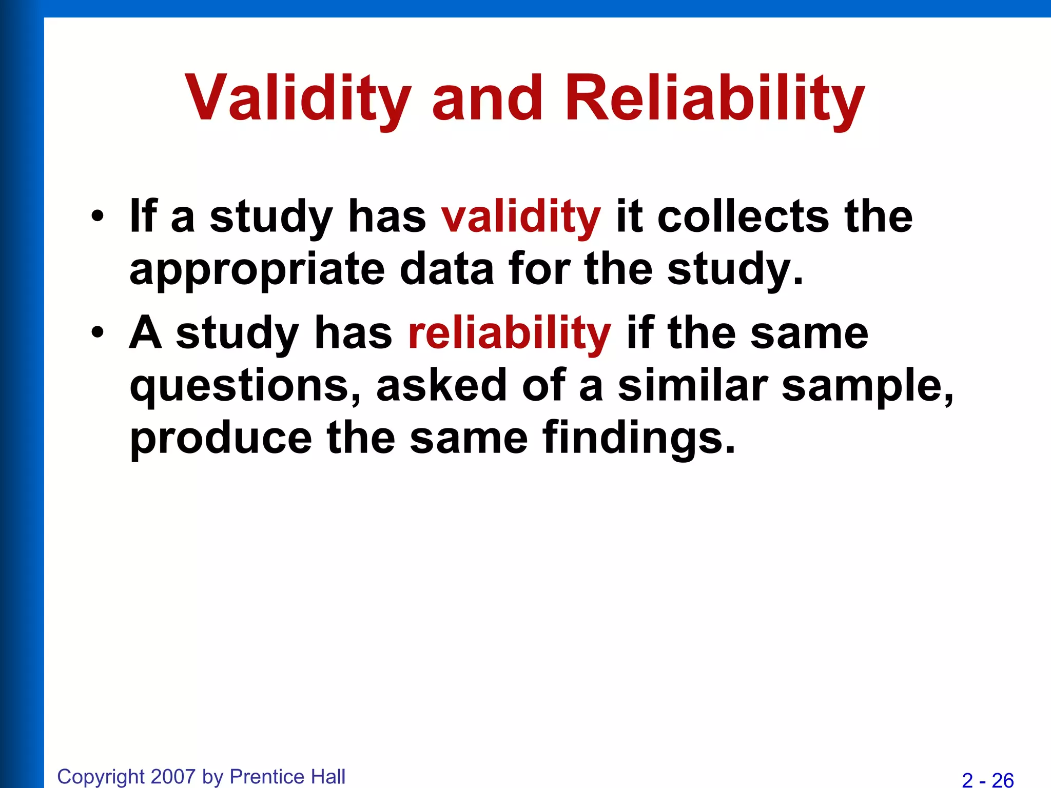 Validity and Reliability If a study has  validity  it collects the appropriate data for the study. A study has  reliability  if the same questions, asked of a similar sample, produce the same findings.   