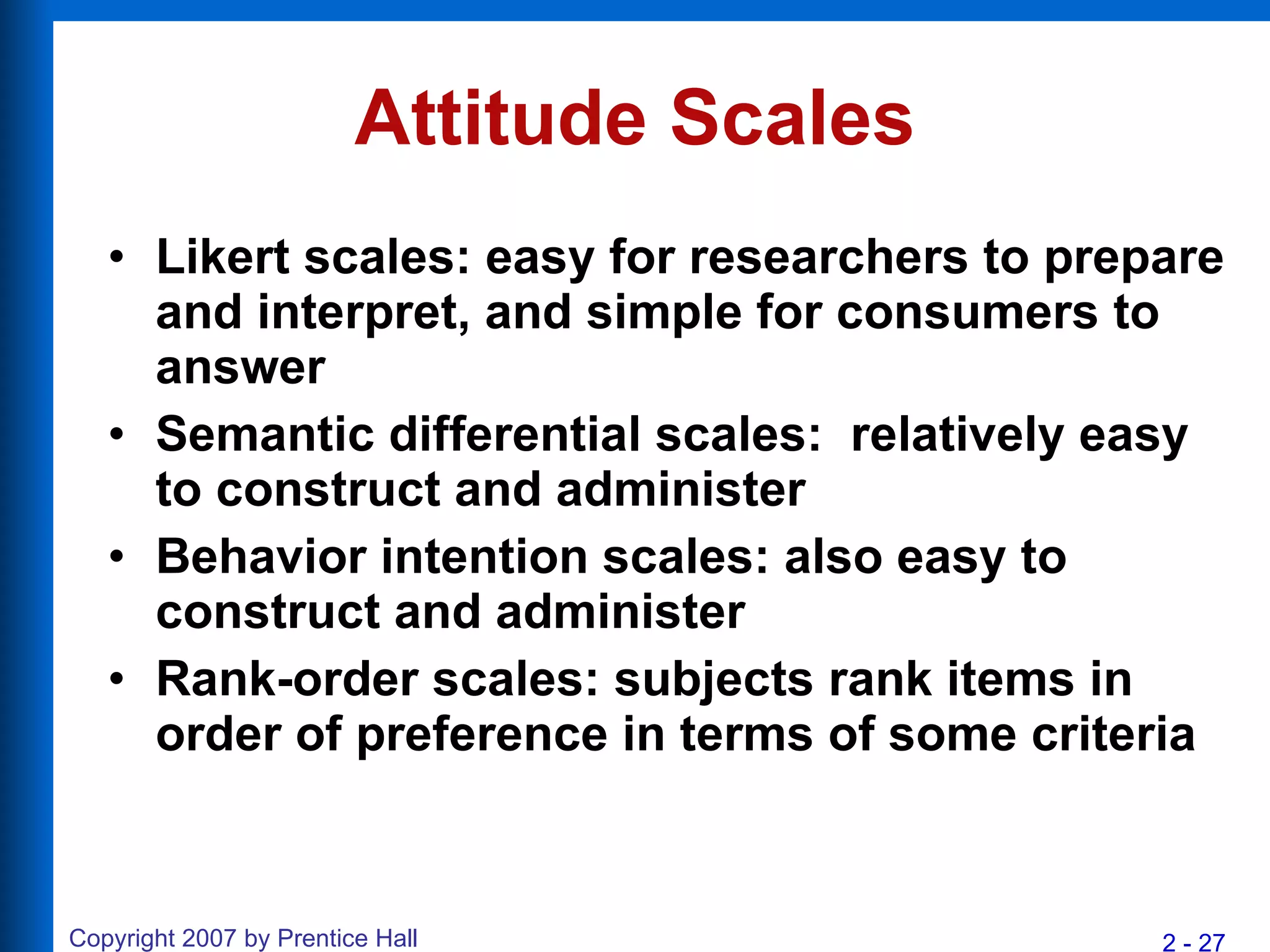 Attitude Scales Likert scales: easy for researchers to prepare and interpret, and simple for consumers to answer Semantic differential scales:  relatively easy to construct and administer Behavior intention scales: also easy to construct and administer Rank-order scales: subjects rank items in order of preference in terms of some criteria 