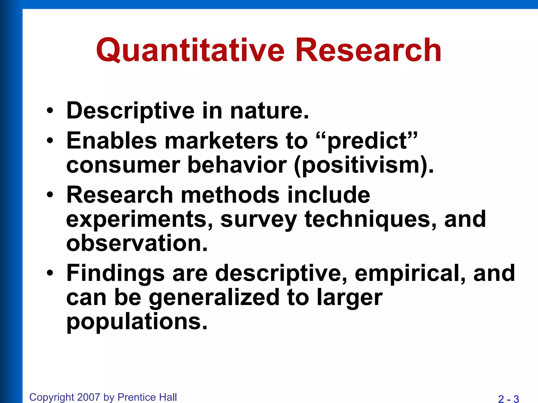 Quantitative Research Descriptive in nature. Enables marketers to “predict” consumer behavior (positivism). Research methods include experiments, survey techniques, and observation. Findings are descriptive, empirical, and can be generalized to larger populations. 