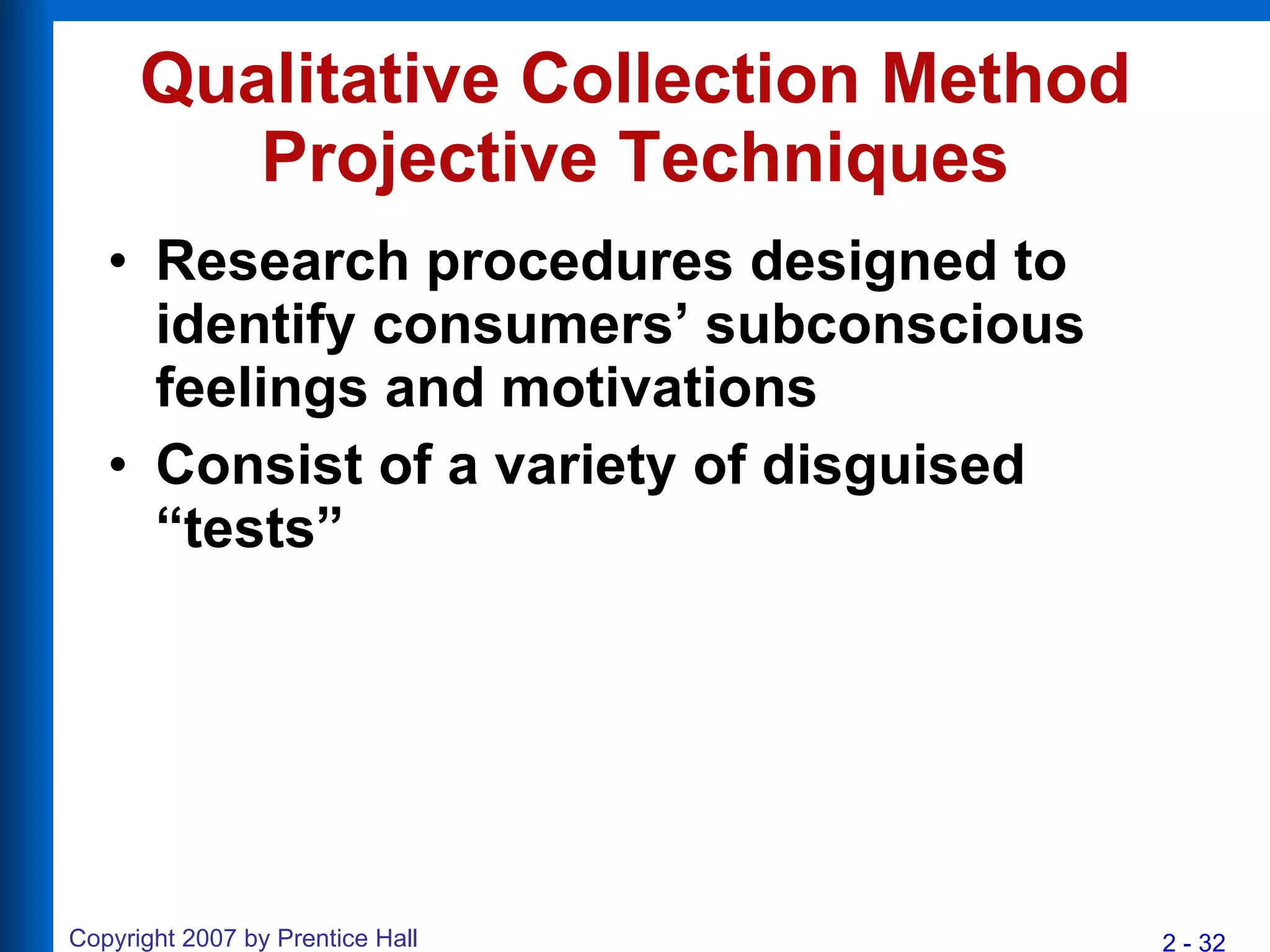Qualitative Collection Method Projective Techniques Research procedures designed to identify consumers’ subconscious feelings and motivations  Consist of a variety of disguised “tests” 