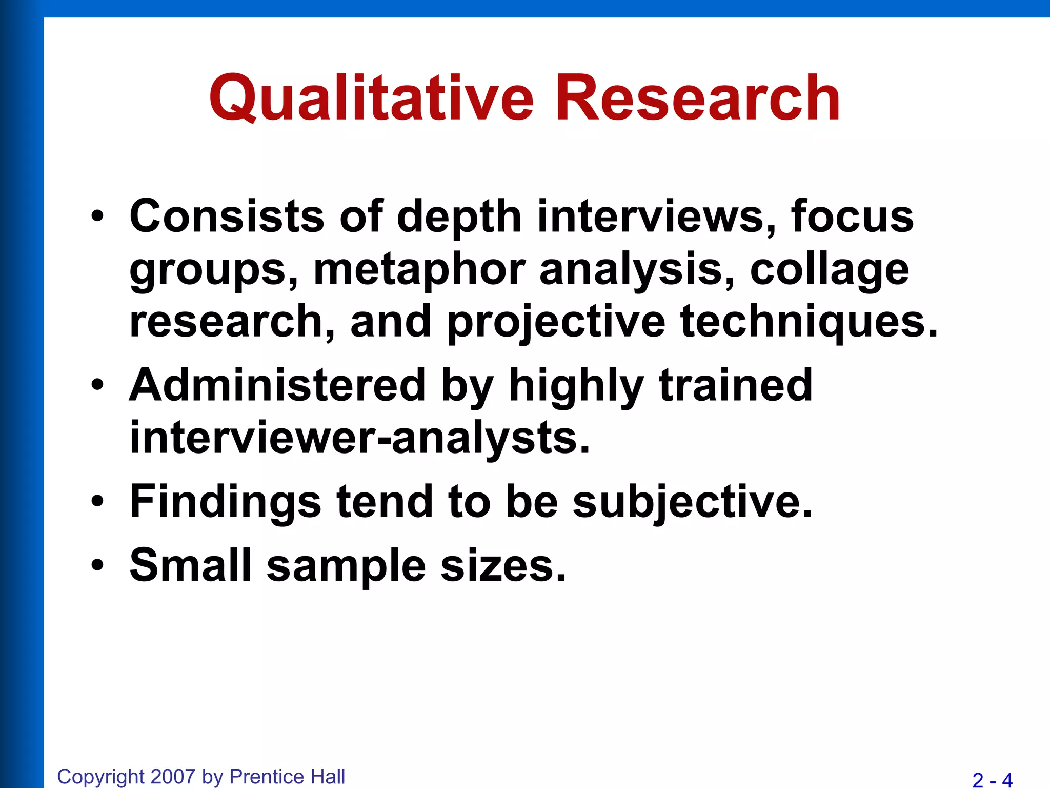 Qualitative Research Consists of depth interviews, focus groups, metaphor analysis, collage research, and projective techniques. Administered by highly trained interviewer-analysts. Findings tend to be subjective. Small sample sizes. 
