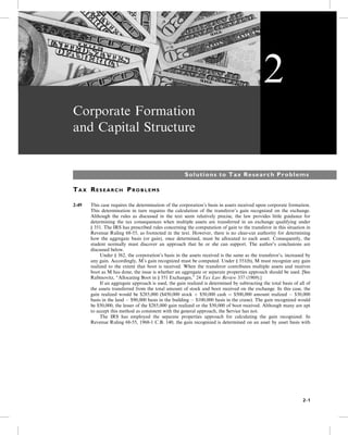 Corporate Formation
and Capital Structure
Solutions to Tax Research Problems
TA X RE S E A R C H PR O B L E M S
2-49 This case requires the determination of the corporation’s basis in assets received upon corporate formation.
This determination in turn requires the calculation of the transferor’s gain recognized on the exchange.
Although the rules as discussed in the text seem relatively precise, the law provides little guidance for
determining the tax consequences when multiple assets are transferred in an exchange qualifying under
§ 351. The IRS has prescribed rules concerning the computation of gain to the transferor in this situation in
Revenue Ruling 68-55, as footnoted in the text. However, there is no clear-cut authority for determining
how the aggregate basis (or gain), once determined, must be allocated to each asset. Consequently, the
student normally must discover an approach that he or she can support. The author’s conclusions are
discussed below.
5- Under § 362, the corporation’s basis in the assets received is the same as the transferor’s, increased by
any gain. Accordingly, M’s gain recognized must be computed. Under § 351(b), M must recognize any gain
realized to the extent that boot is received. When the transferor contributes multiple assets and receives
boot as M has done, the issue is whether an aggregate or separate properties approach should be used. [See
Rabinovitz, “Allocating Boot in § 351 Exchanges,” 24 Tax Law Review 337 (1969).]
5- If an aggregate approach is used, the gain realized is determined by subtracting the total basis of all of
the assets transferred from the total amount of stock and boot received on the exchange. In this case, the
gain realized would be $285,000 ($450,000 stock þ $50,000 cash ¼ $500,000 amount realized  $30,000
basis in the land  $90,000 basis in the building  $100,000 basis in the crane). The gain recognized would
be $50,000, the lesser of the $285,000 gain realized or the $50,000 of boot received. Although many are apt
to accept this method as consistent with the general approach, the Service has not.
5- The IRS has employed the separate properties approach for calculating the gain recognized. In
Revenue Ruling 68-55, 1968-1 C.B. 140, the gain recognized is determined on an asset by asset basis with
2
2-1
 