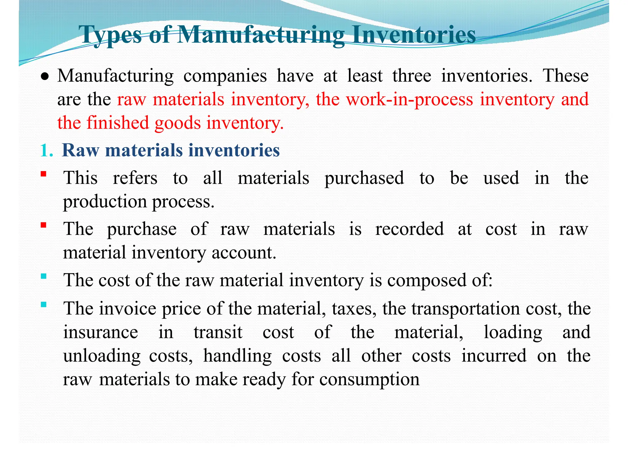 Types of Manufacturing Inventories
● Manufacturing companies have at least three inventories. These
are the raw materials inventory, the work-in-process inventory and
the finished goods inventory.
1. Raw materials inventories
 This refers to all materials purchased to be used in the
production process.
 The purchase of raw materials is recorded at cost in raw
material inventory account.
 The cost of the raw material inventory is composed of:
 The invoice price of the material, taxes, the transportation cost, the
insurance in transit cost of the material, loading and
unloading costs, handling costs all other costs incurred on the
raw materials to make ready for consumption
 