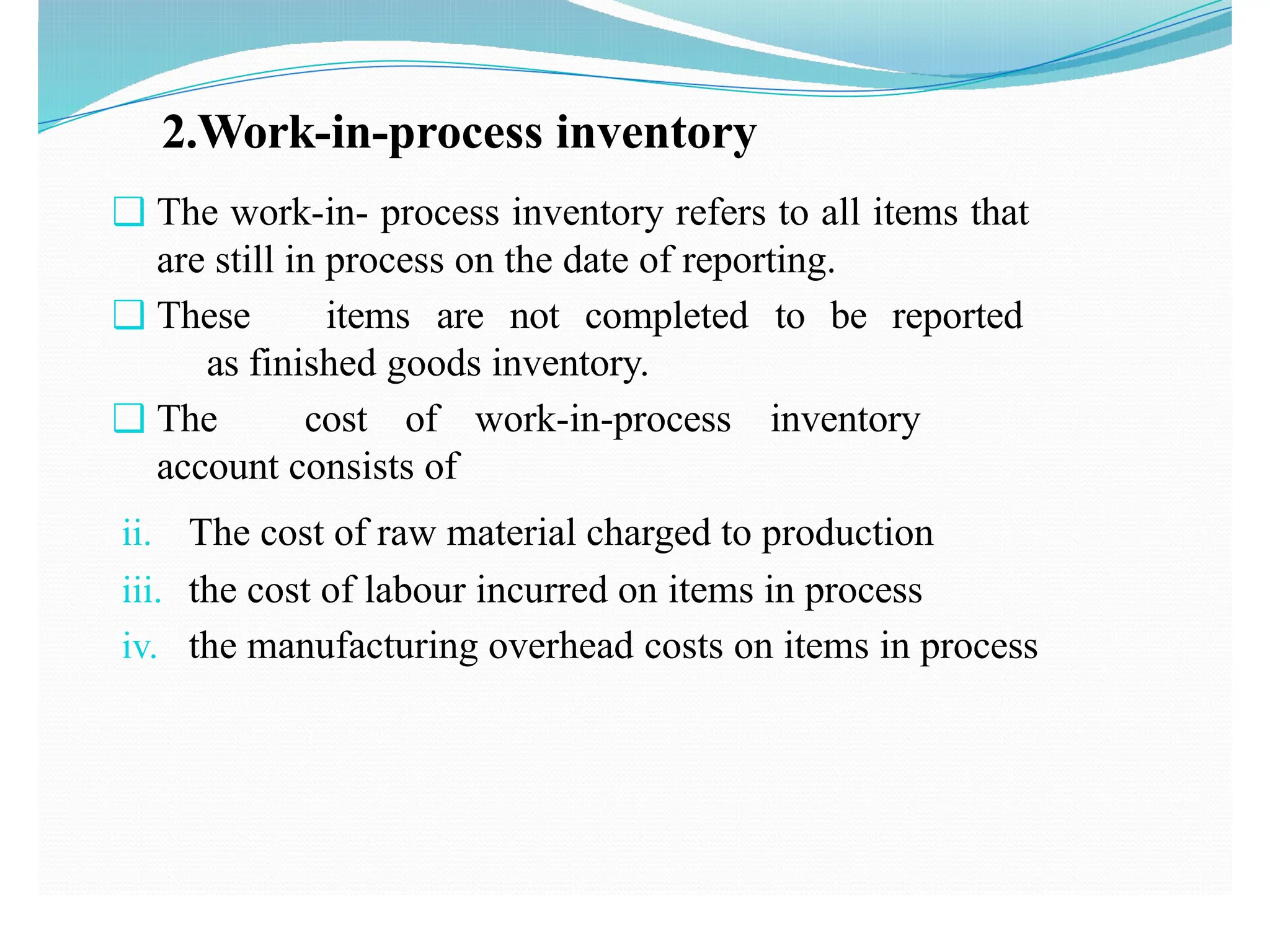 2.Work-in-process inventory
❑ The work-in- process inventory refers to all items that
are still in process on the date of reporting.
❑ These items are not completed to be reported
as finished goods inventory.
❑ The cost of work-in-process inventory
account consists of
ii. The cost of raw material charged to production
iii. the cost of labour incurred on items in process
iv. the manufacturing overhead costs on items in process
 