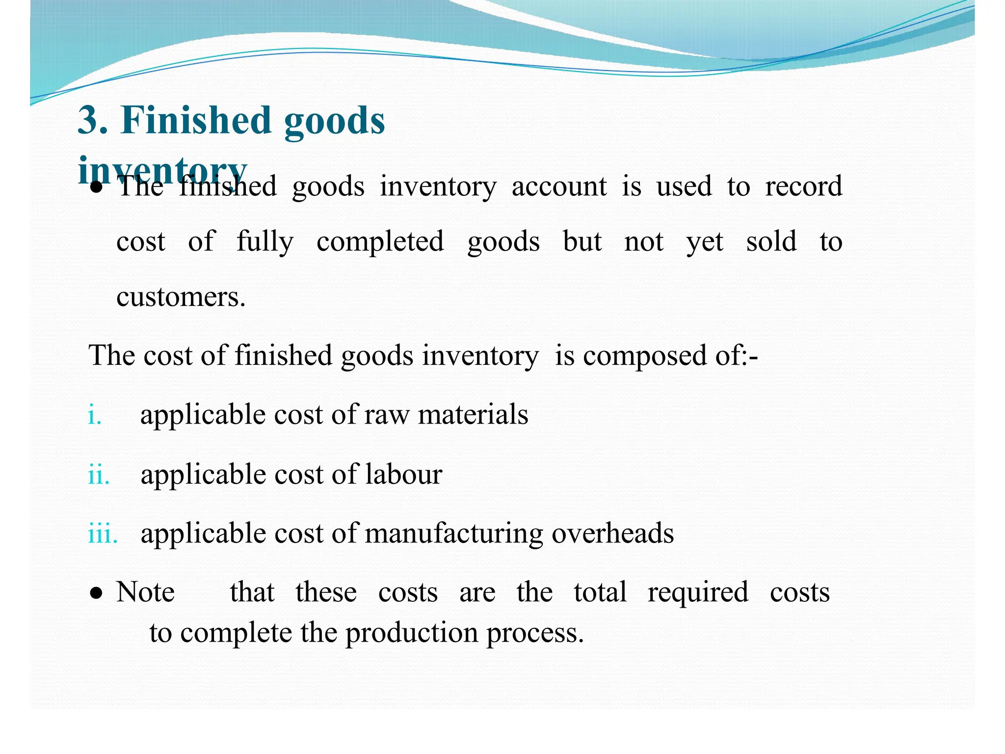 3. Finished goods
inventory
● The finished goods inventory account is used to record
cost of fully completed goods but not yet sold to
customers.
The cost of finished goods inventory is composed of:-
i. applicable cost of raw materials
ii. applicable cost of labour
iii. applicable cost of manufacturing overheads
● Note that these costs are the total required costs
to complete the production process.
 