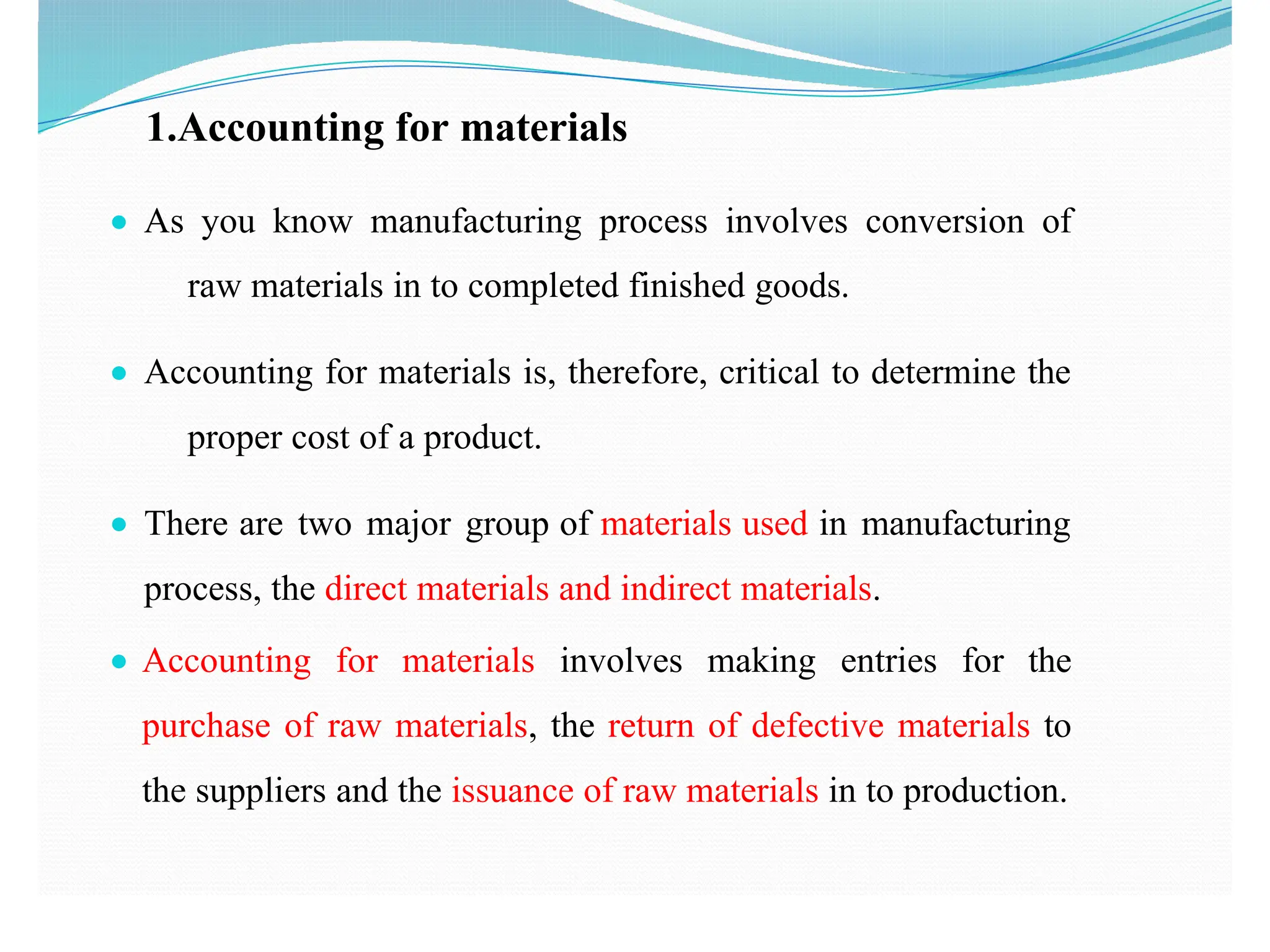 1.Accounting for materials
● As you know manufacturing process involves conversion of
raw materials in to completed finished goods.
● Accounting for materials is, therefore, critical to determine the
proper cost of a product.
● There are two major group of materials used in manufacturing
process, the direct materials and indirect materials.
● Accounting for materials involves making entries for the
purchase of raw materials, the return of defective materials to
the suppliers and the issuance of raw materials in to production.
 