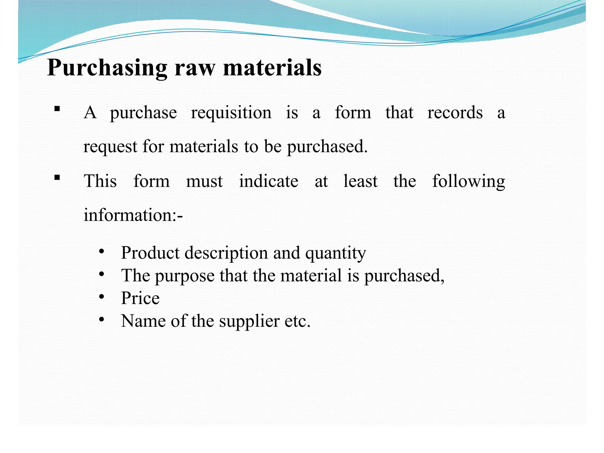 Purchasing raw materials
 A purchase requisition is a form that records a
request for materials to be purchased.
 This form must indicate at least the following
information:-
• Product description and quantity
• The purpose that the material is purchased,
• Price
• Name of the supplier etc.
 