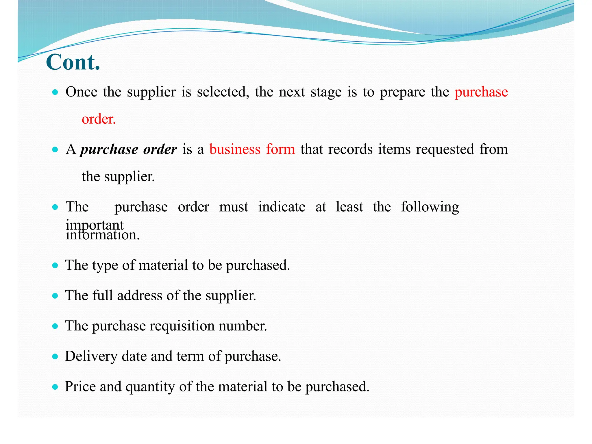 Cont.
● Once the supplier is selected, the next stage is to prepare the purchase
order.
● A purchase order is a business form that records items requested from
the supplier.
● The purchase order must indicate at least the following
important
information.
● The type of material to be purchased.
● The full address of the supplier.
● The purchase requisition number.
● Delivery date and term of purchase.
● Price and quantity of the material to be purchased.
 