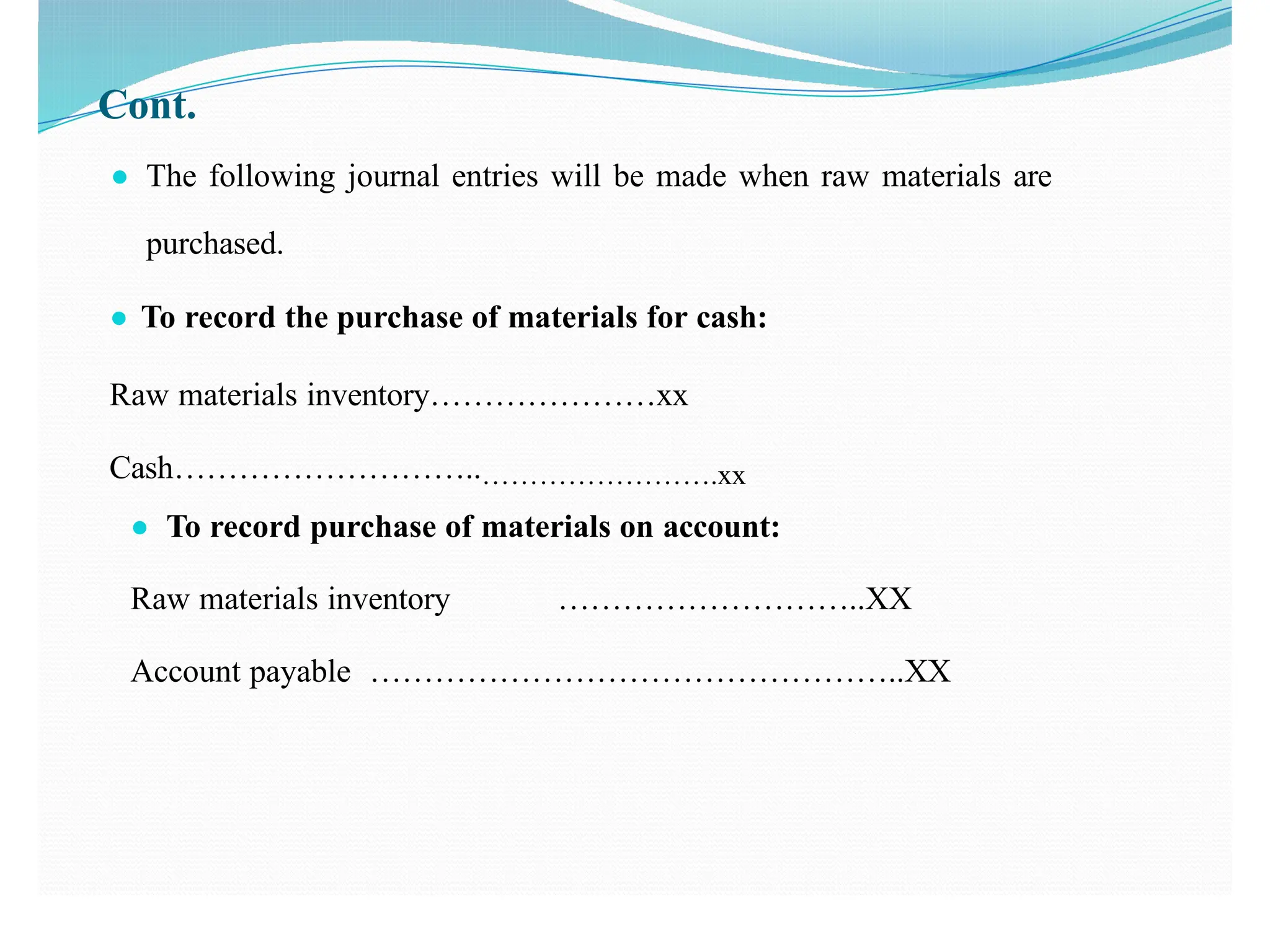 Cont.
● The following journal entries will be made when raw materials are
purchased.
● To record the purchase of materials for cash:
Raw materials inventory…………………xx
Cash………………………..…………………….xx
● To record purchase of materials on account:
Raw materials inventory ………………………..XX
Account payable …………………………………………..XX
 