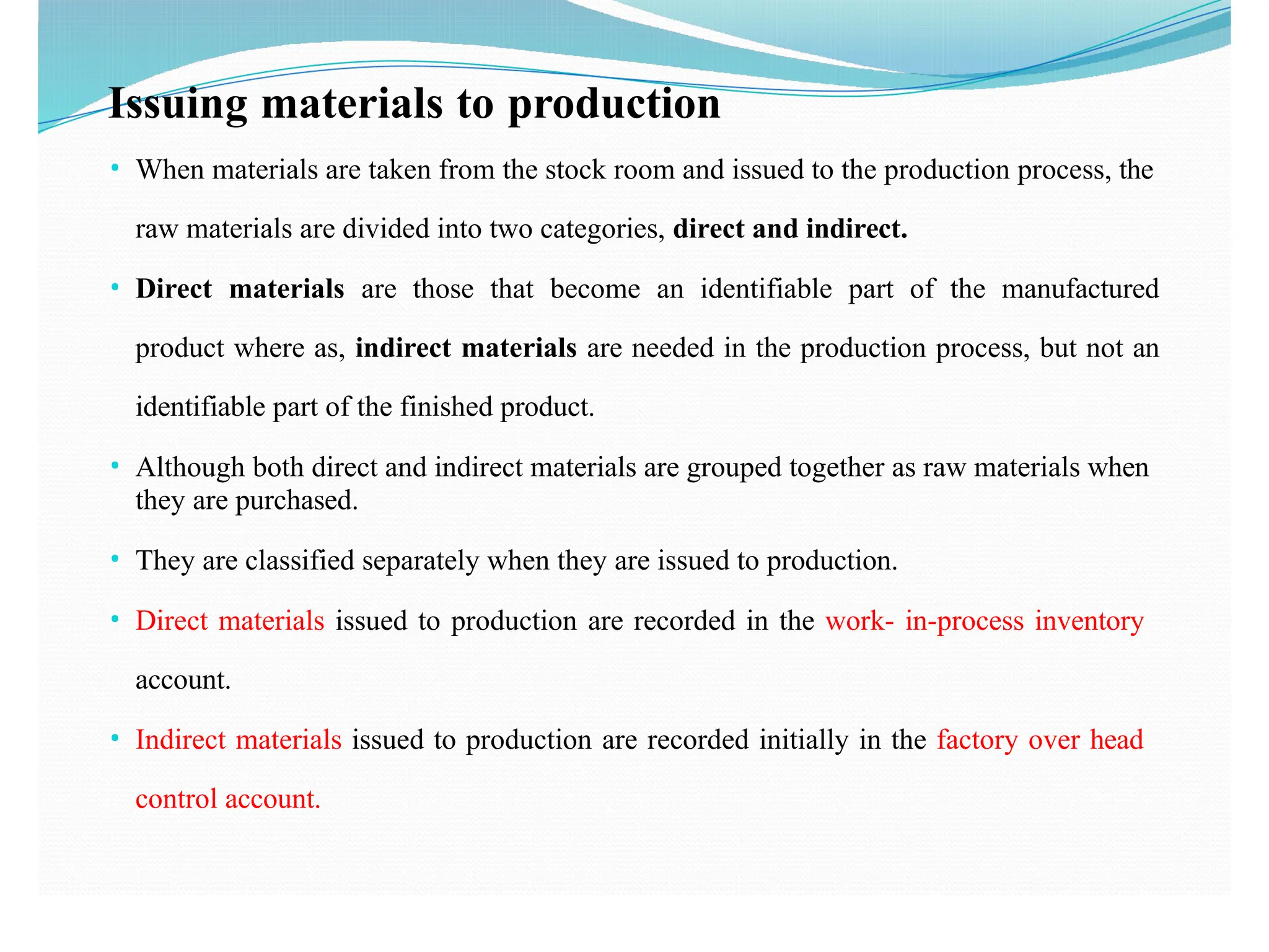 Issuing materials to production
• When materials are taken from the stock room and issued to the production process, the
raw materials are divided into two categories, direct and indirect.
• Direct materials are those that become an identifiable part of the manufactured
product where as, indirect materials are needed in the production process, but not an
identifiable part of the finished product.
• Although both direct and indirect materials are grouped together as raw materials when
they are purchased.
• They are classified separately when they are issued to production.
• Direct materials issued to production are recorded in the work- in-process inventory
account.
• Indirect materials issued to production are recorded initially in the factory over head
control account.
 