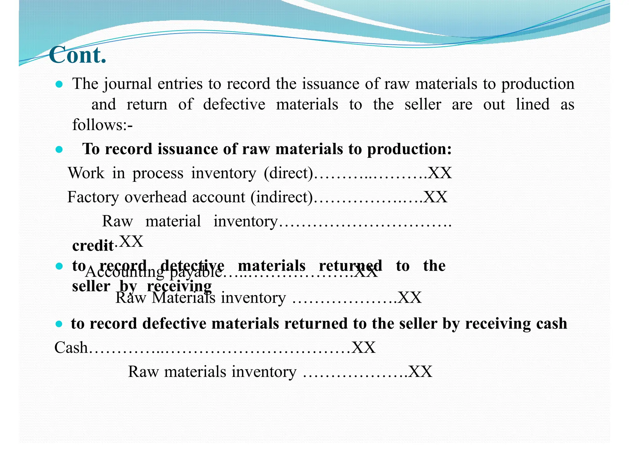 Cont.
● The journal entries to record the issuance of raw materials to production
and return of defective materials to the seller are out lined as
follows:-
● To record issuance of raw materials to production:
Work in process inventory (direct)………..……….XX
Factory overhead account (indirect)…………….….XX
Raw material inventory………………………….
…XX
● to record detective materials returned to the
seller by receiving
credit
Accounting payable…..……………….XX
Raw Materials inventory ……………….XX
● to record defective materials returned to the seller by receiving cash
Cash…………..……………………………XX
Raw materials inventory ……………….XX
 