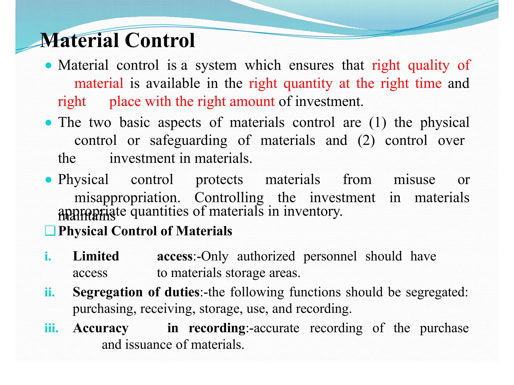 Material Control
● Material control is a system which ensures that right quality of
material is available in the right quantity at the right time and
right place with the right amount of investment.
● The two basic aspects of materials control are (1) the physical
control or safeguarding of materials and (2) control over
the investment in materials.
● Physical control protects materials from misuse or
misappropriation. Controlling the investment in materials
maintains
i. Limited access:-Only authorized personnel should have
access to materials storage areas.
ii. Segregation of duties:-the following functions should be segregated:
purchasing, receiving, storage, use, and recording.
iii. Accuracy in recording:-accurate recording of the purchase
and issuance of materials.
appropriate quantities of materials in inventory.
❑Physical Control of Materials
 