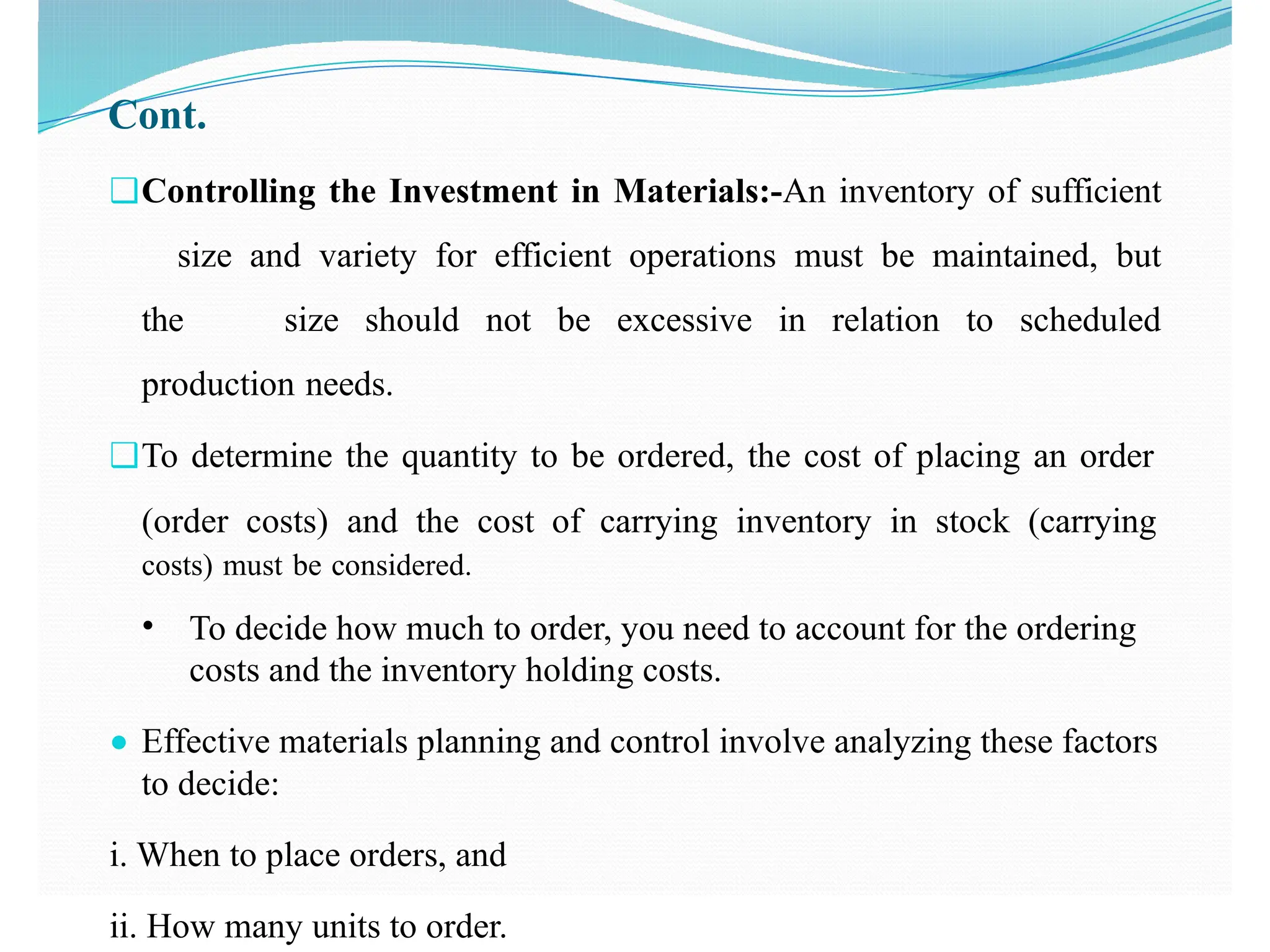 Cont.
❑Controlling the Investment in Materials:-An inventory of sufficient
size and variety for efficient operations must be maintained, but
the size should not be excessive in relation to scheduled
production needs.
❑To determine the quantity to be ordered, the cost of placing an order
(order costs) and the cost of carrying inventory in stock (carrying
costs) must be considered.
• To decide how much to order, you need to account for the ordering
costs and the inventory holding costs.
● Effective materials planning and control involve analyzing these factors
to decide:
i. When to place orders, and
ii. How many units to order.
 