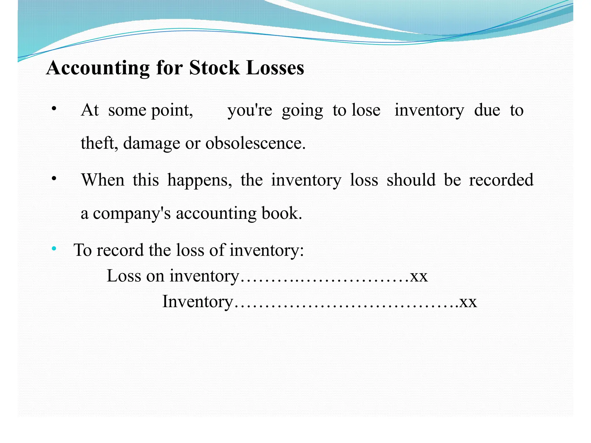 Accounting for Stock Losses
• At some point, you're going to lose inventory due to
theft, damage or obsolescence.
• When this happens, the inventory loss should be recorded
a company's accounting book.
• To record the loss of inventory:
Loss on inventory……….………………xx
Inventory……………………………….xx
 
