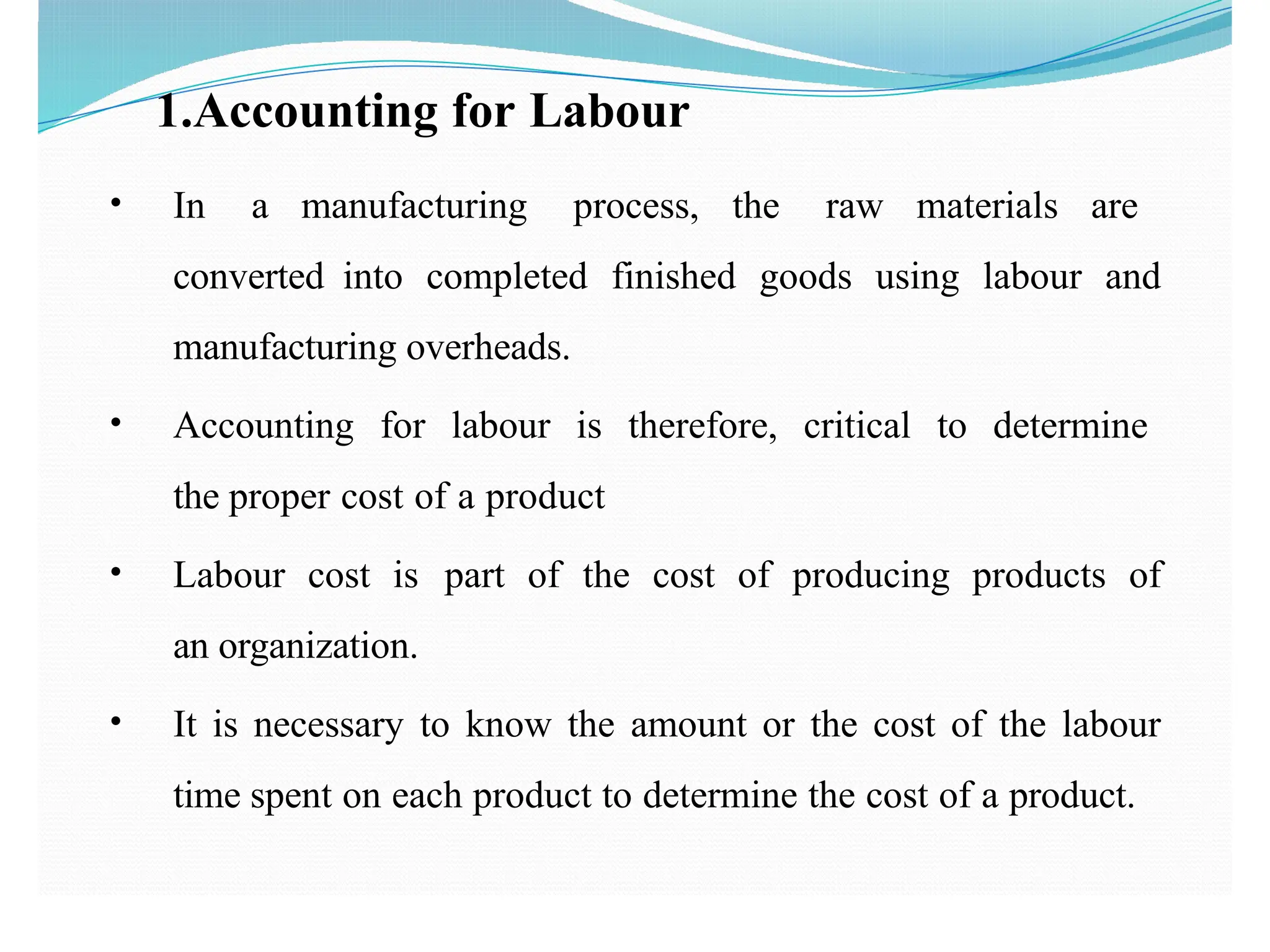 1.Accounting for Labour
• In a manufacturing process, the raw materials are
converted into completed finished goods using labour and
manufacturing overheads.
• Accounting for labour is therefore, critical to determine
the proper cost of a product
• Labour cost is part of the cost of producing products of
an organization.
• It is necessary to know the amount or the cost of the labour
time spent on each product to determine the cost of a product.
 