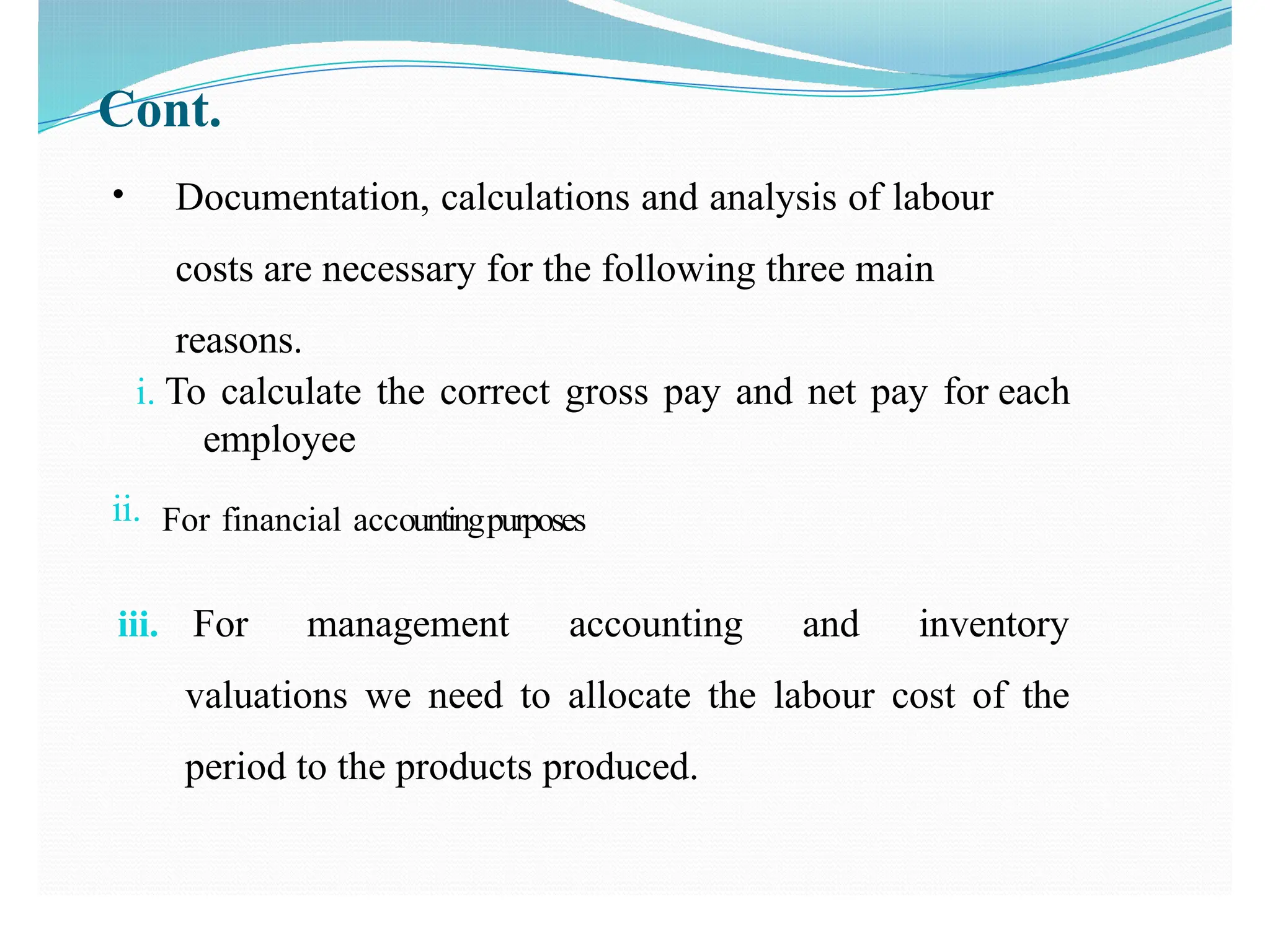 Cont.
• Documentation, calculations and analysis of labour
costs are necessary for the following three main
reasons.
ii.
iii. For management accounting and inventory
valuations we need to allocate the labour cost of the
period to the products produced.
i. To calculate the correct gross pay and net pay for each
employee
For financial accountingpurposes
 