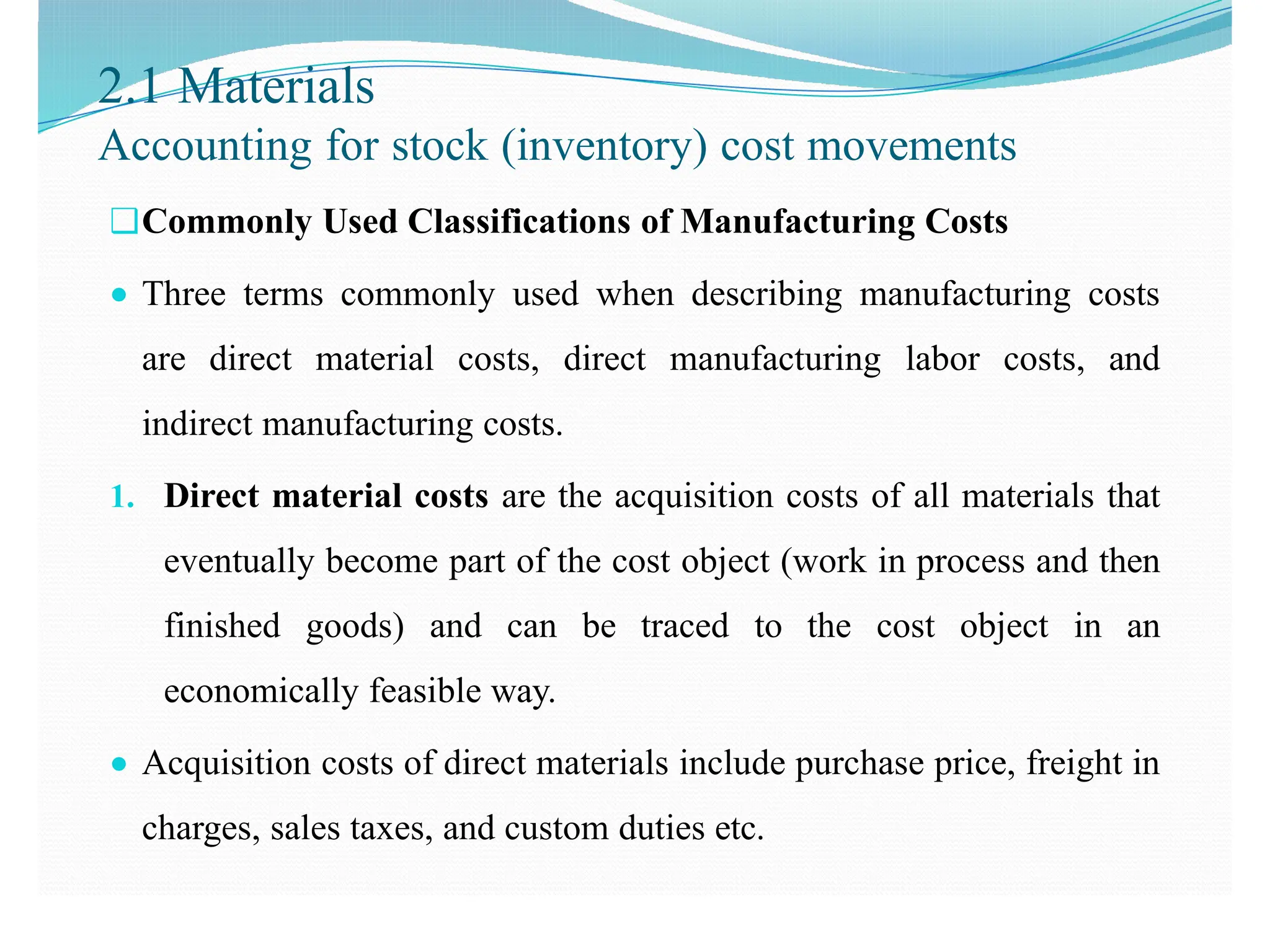 2.1 Materials
Accounting for stock (inventory) cost movements
❑Commonly Used Classifications of Manufacturing Costs
● Three terms commonly used when describing manufacturing costs
are direct material costs, direct manufacturing labor costs, and
indirect manufacturing costs.
1. Direct material costs are the acquisition costs of all materials that
eventually become part of the cost object (work in process and then
finished goods) and can be traced to the cost object in an
economically feasible way.
● Acquisition costs of direct materials include purchase price, freight in
charges, sales taxes, and custom duties etc.
 