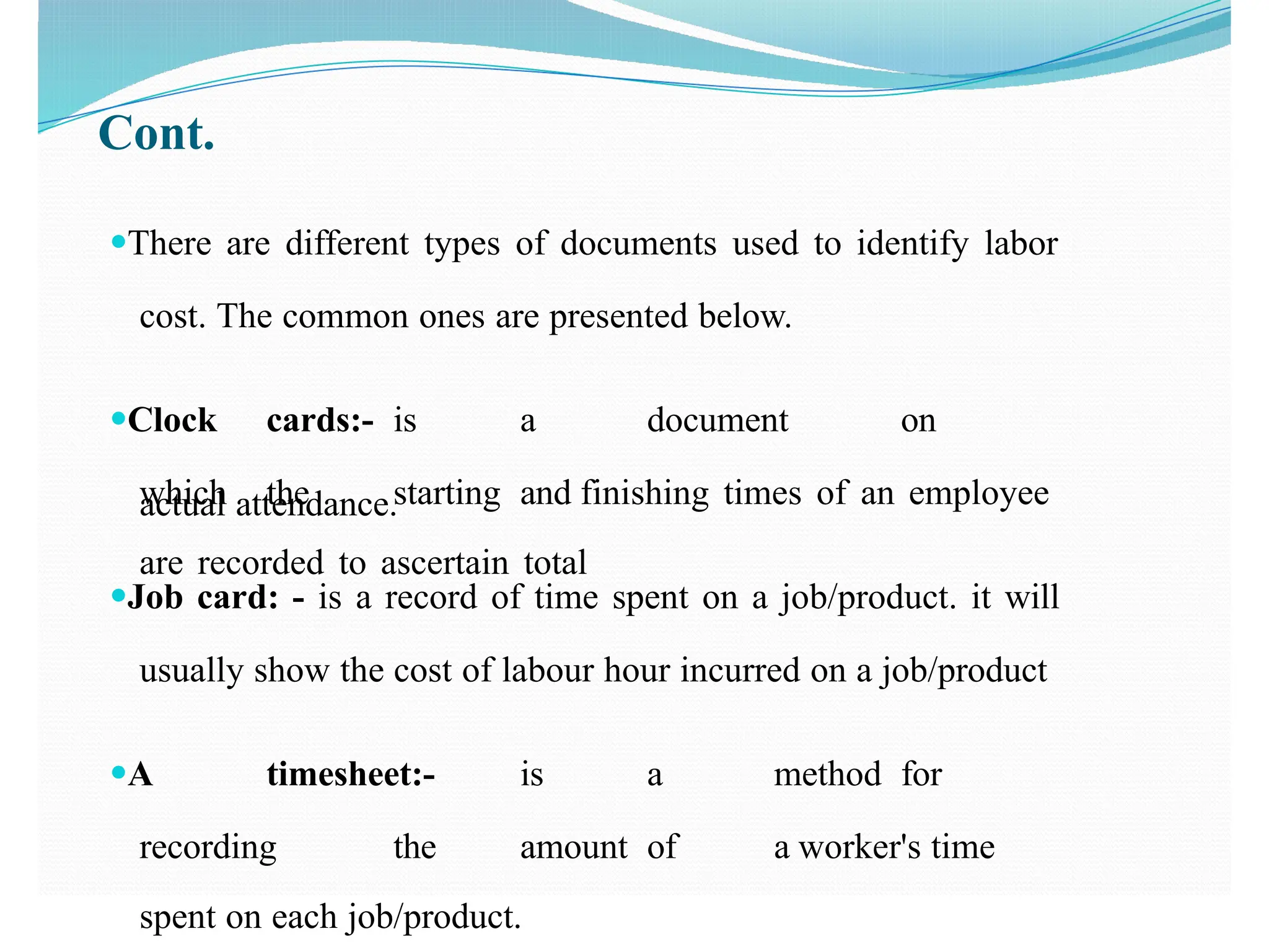 Cont.
●There are different types of documents used to identify labor
cost. The common ones are presented below.
●Clock cards:- is a document on
which the starting and finishing times of an employee
are recorded to ascertain total
actual attendance.
●Job card: - is a record of time spent on a job/product. it will
usually show the cost of labour hour incurred on a job/product
●A timesheet:- is a method for
recording the amount of a worker's time
spent on each job/product.
 