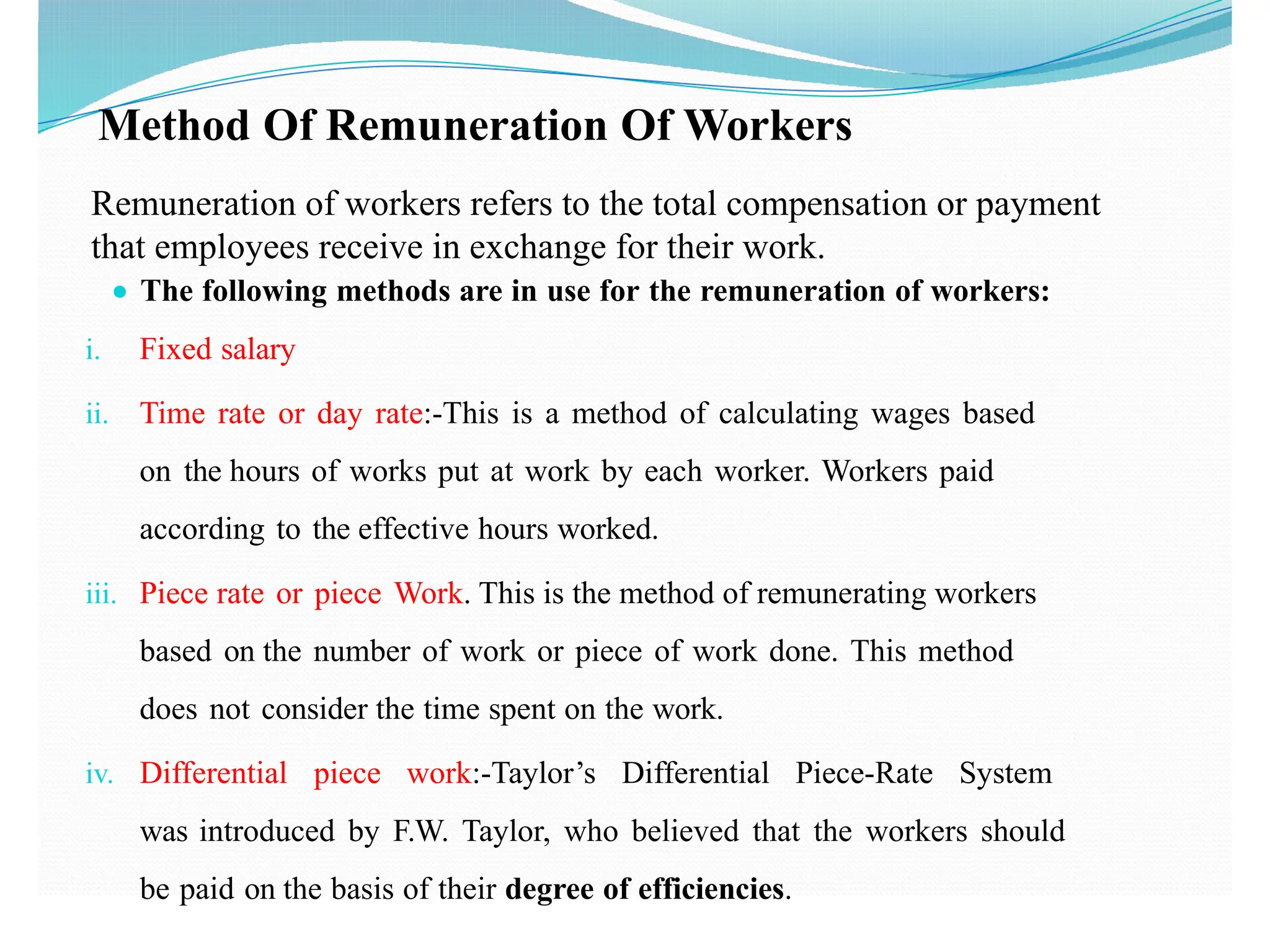 Method Of Remuneration Of Workers
● The following methods are in use for the remuneration of workers:
i. Fixed salary
ii. Time rate or day rate:-This is a method of calculating wages based
on the hours of works put at work by each worker. Workers paid
according to the effective hours worked.
iii. Piece rate or piece Work. This is the method of remunerating workers
based on the number of work or piece of work done. This method
does not consider the time spent on the work.
iv. Differential piece work:-Taylor’s Differential Piece-Rate System
was introduced by F.W. Taylor, who believed that the workers should
be paid on the basis of their degree of efficiencies.
Remuneration of workers refers to the total compensation or payment
that employees receive in exchange for their work.
 