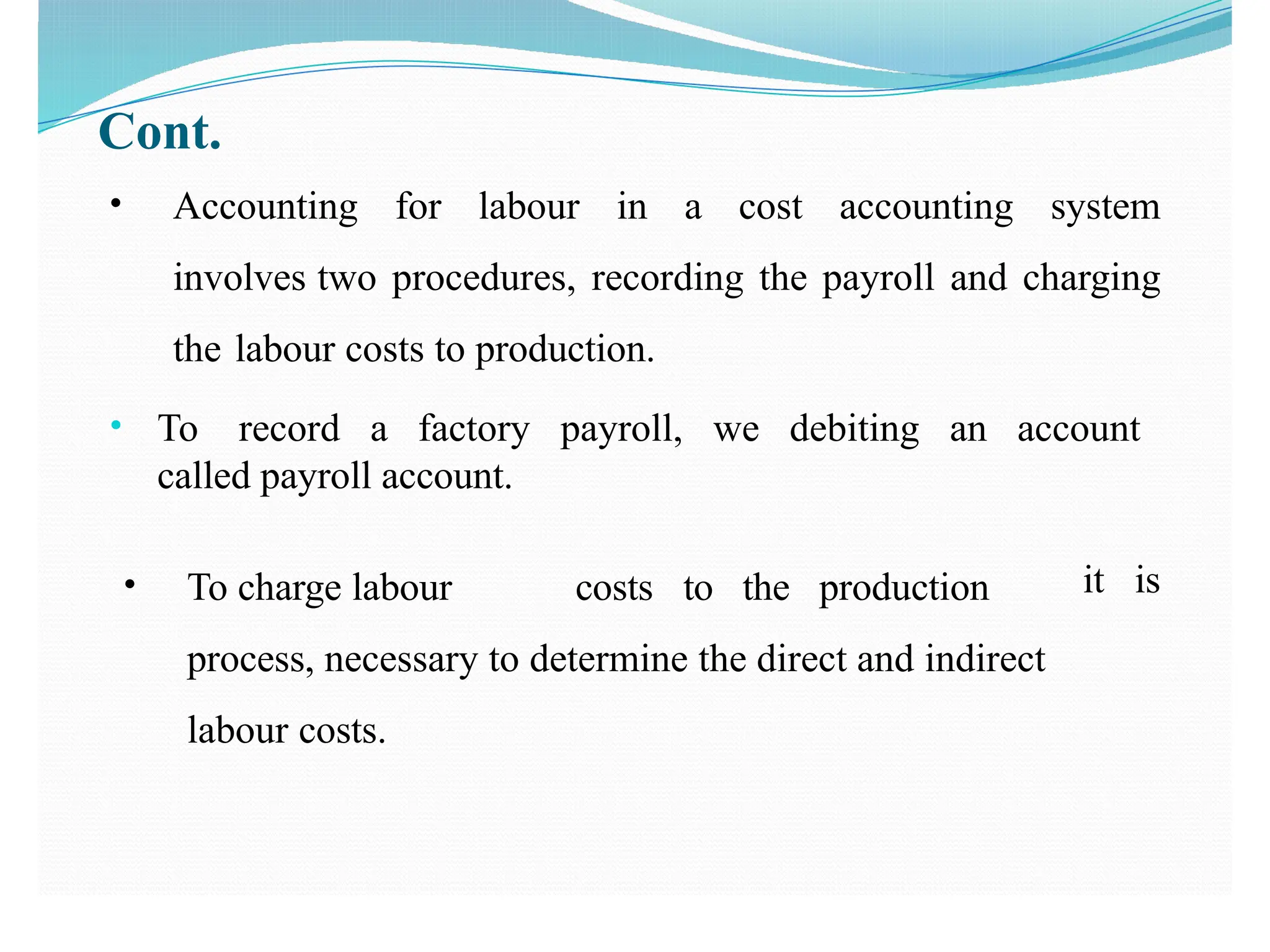 Cont.
• Accounting for labour in a cost accounting system
involves two procedures, recording the payroll and charging
the labour costs to production.
• To record a factory payroll, we debiting an account
called payroll account.
it is
• To charge labour costs to the production
process, necessary to determine the direct and indirect
labour costs.
 