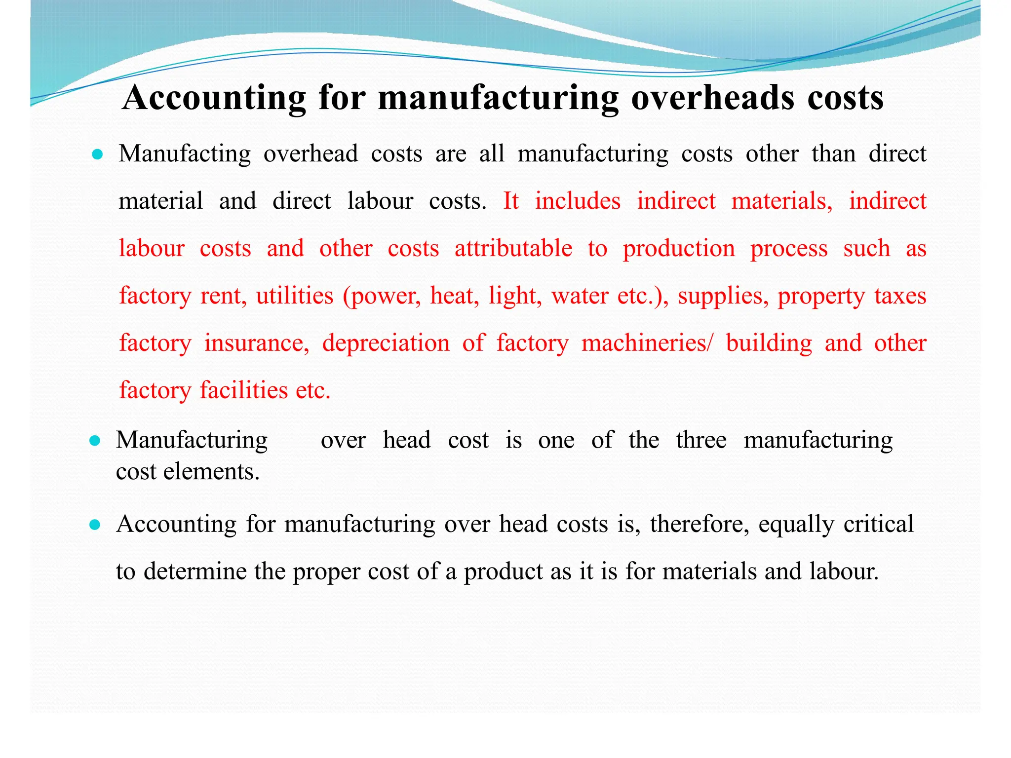 Accounting for manufacturing overheads costs
● Manufacting overhead costs are all manufacturing costs other than direct
material and direct labour costs. It includes indirect materials, indirect
labour costs and other costs attributable to production process such as
factory rent, utilities (power, heat, light, water etc.), supplies, property taxes
factory insurance, depreciation of factory machineries/ building and other
factory facilities etc.
● Manufacturing over head cost is one of the three manufacturing
cost elements.
● Accounting for manufacturing over head costs is, therefore, equally critical
to determine the proper cost of a product as it is for materials and labour.
 