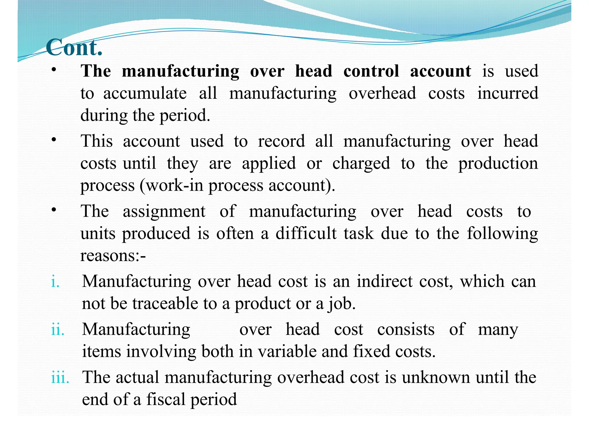 Cont.
• The manufacturing over head control account is used
to accumulate all manufacturing overhead costs incurred
during the period.
• This account used to record all manufacturing over head
costs until they are applied or charged to the production
process (work-in process account).
• The assignment of manufacturing over head costs to
units produced is often a difficult task due to the following
reasons:-
i. Manufacturing over head cost is an indirect cost, which can
not be traceable to a product or a job.
ii. Manufacturing over head cost consists of many
items involving both in variable and fixed costs.
iii. The actual manufacturing overhead cost is unknown until the
end of a fiscal period
 