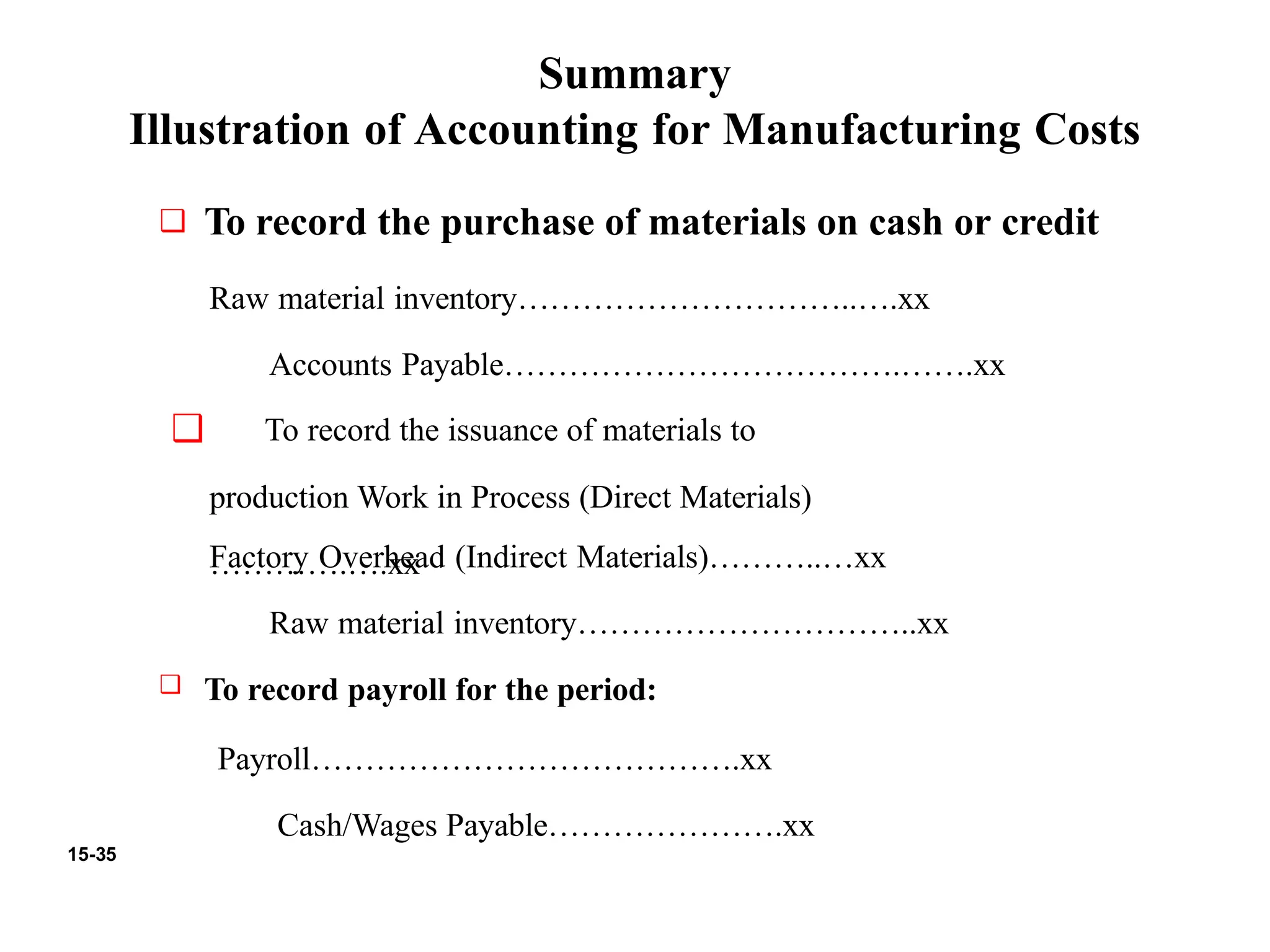 15-35
Summary
Illustration of Accounting for Manufacturing Costs
❑ To record the purchase of materials on cash or credit
Raw material inventory…………………………..….xx
Accounts Payable……………………………….…….xx
❑ To record the issuance of materials to
production Work in Process (Direct Materials)
………….….xx
Factory Overhead (Indirect Materials)………..…xx
Raw material inventory…………………………..xx
❑ To record payroll for the period:
Payroll………………………………….xx
Cash/Wages Payable………………….xx
 