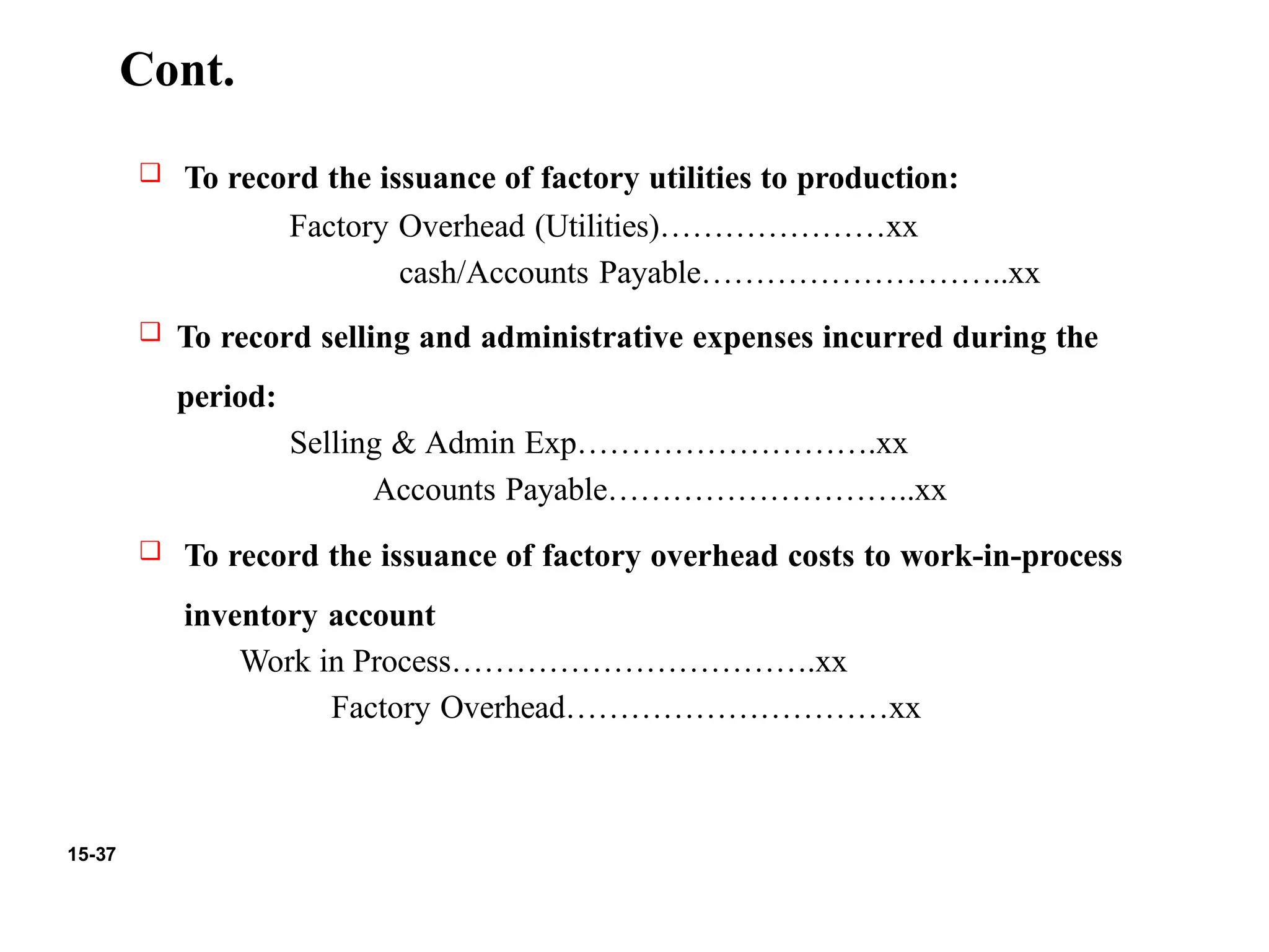 15-37
Cont.
❑ To record the issuance of factory utilities to production:
Factory Overhead (Utilities)…………………xx
cash/Accounts Payable………………………..xx
❑ To record selling and administrative expenses incurred during the
period:
Selling & Admin Exp……………………….xx
Accounts Payable………………………..xx
❑ To record the issuance of factory overhead costs to work-in-process
inventory account
Work in Process…………………………….xx
Factory Overhead…………………………xx
 