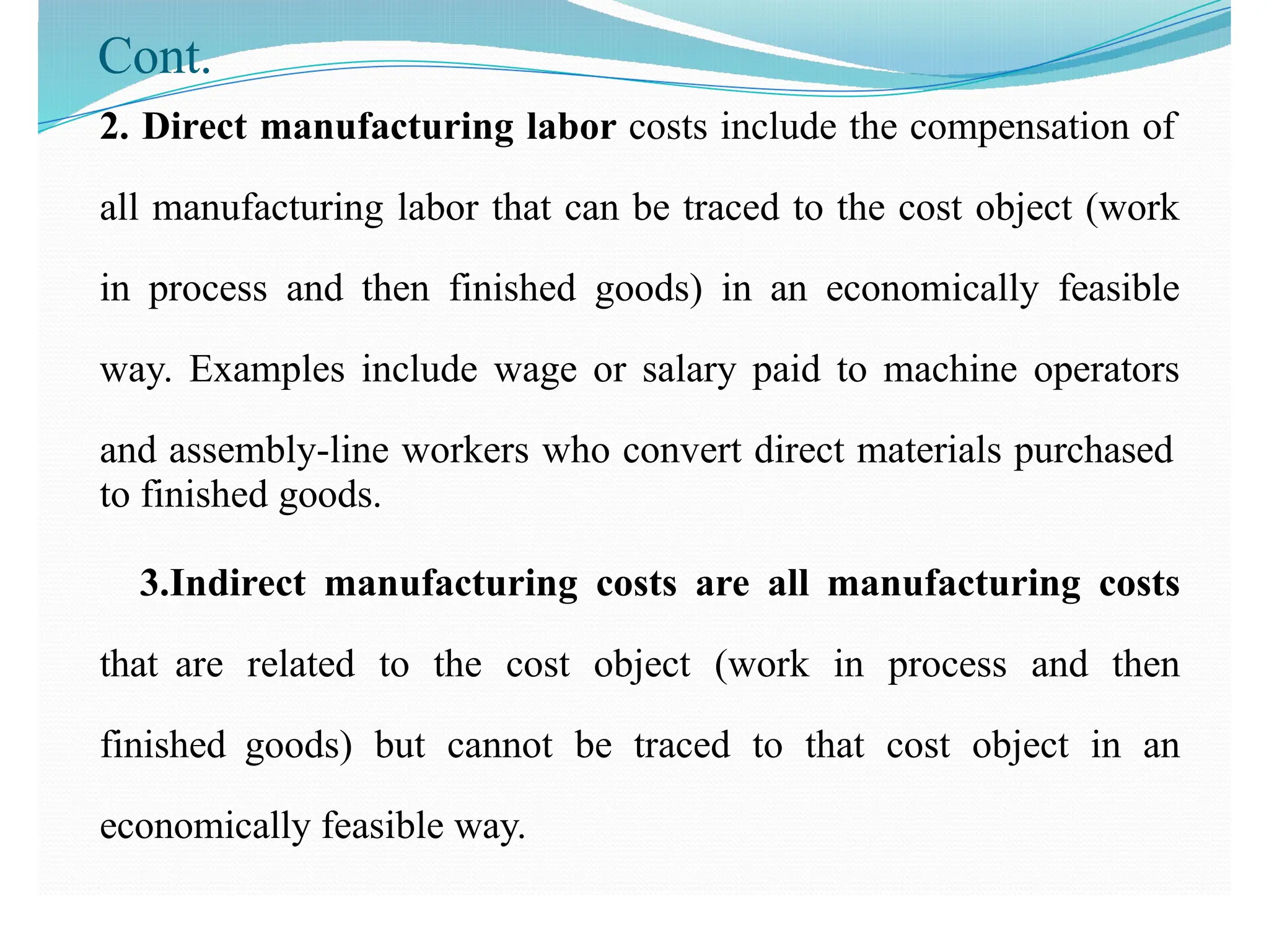 Cont.
2. Direct manufacturing labor costs include the compensation of
all manufacturing labor that can be traced to the cost object (work
in process and then finished goods) in an economically feasible
way. Examples include wage or salary paid to machine operators
and assembly-line workers who convert direct materials purchased
to finished goods.
3.Indirect manufacturing costs are all manufacturing costs
that are related to the cost object (work in process and then
finished goods) but cannot be traced to that cost object in an
economically feasible way.
 