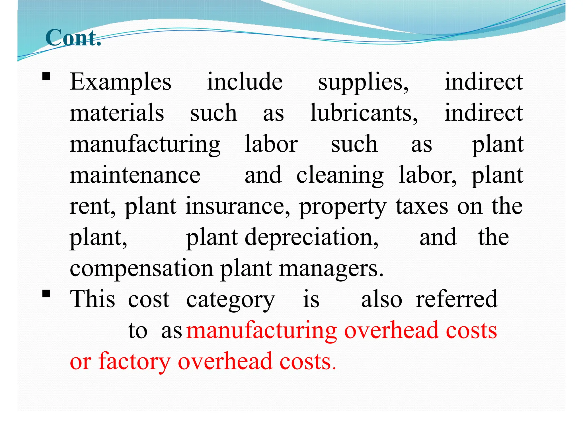 Cont.
 Examples include supplies, indirect
materials such as lubricants, indirect
manufacturing labor such as plant
maintenance and cleaning labor, plant
rent, plant insurance, property taxes on the
plant, plant depreciation, and the
compensation plant managers.
 This cost category is also referred
to asmanufacturing overhead costs
or factory overhead costs.
 
