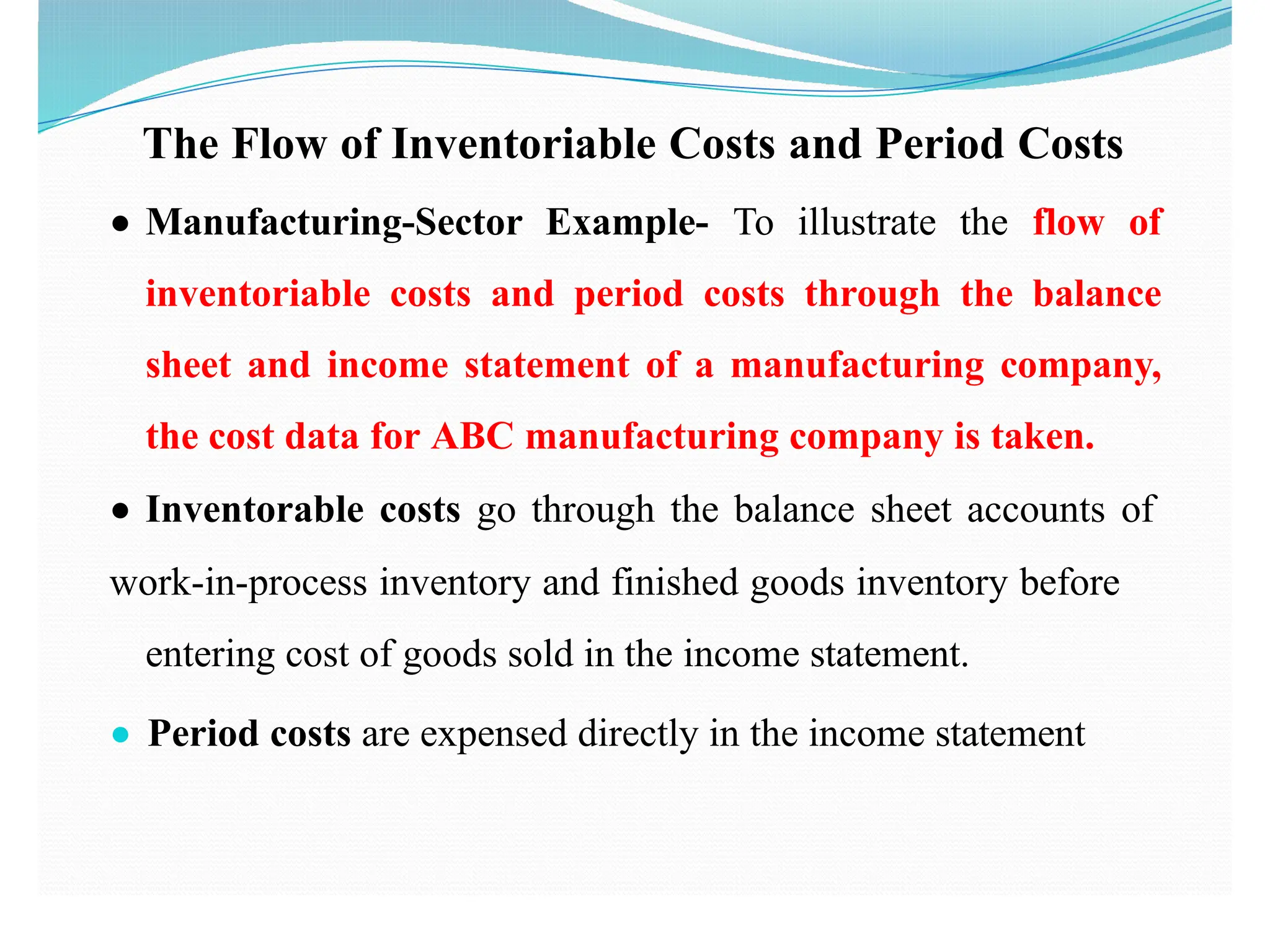 The Flow of Inventoriable Costs and Period Costs
● Manufacturing-Sector Example- To illustrate the flow of
inventoriable costs and period costs through the balance
sheet and income statement of a manufacturing company,
the cost data for ABC manufacturing company is taken.
● Inventorable costs go through the balance sheet accounts of
work-in-process inventory and finished goods inventory before
entering cost of goods sold in the income statement.
● Period costs are expensed directly in the income statement
 