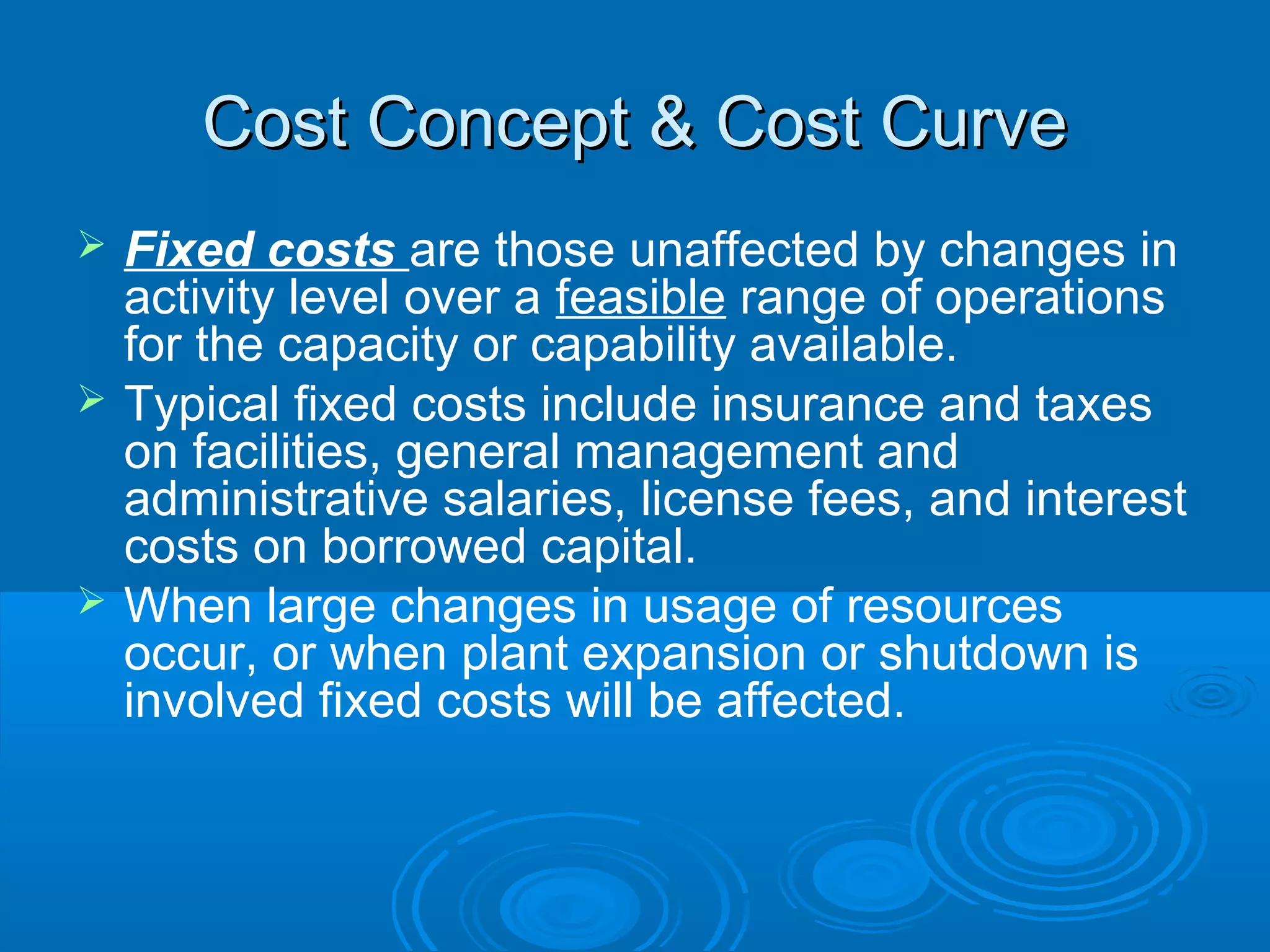 Cost Concept & Cost CurveCost Concept & Cost Curve
 Fixed costs are those unaffected by changes in
activity level over a feasible range of operations
for the capacity or capability available.
 Typical fixed costs include insurance and taxes
on facilities, general management and
administrative salaries, license fees, and interest
costs on borrowed capital.
 When large changes in usage of resources
occur, or when plant expansion or shutdown is
involved fixed costs will be affected.
 